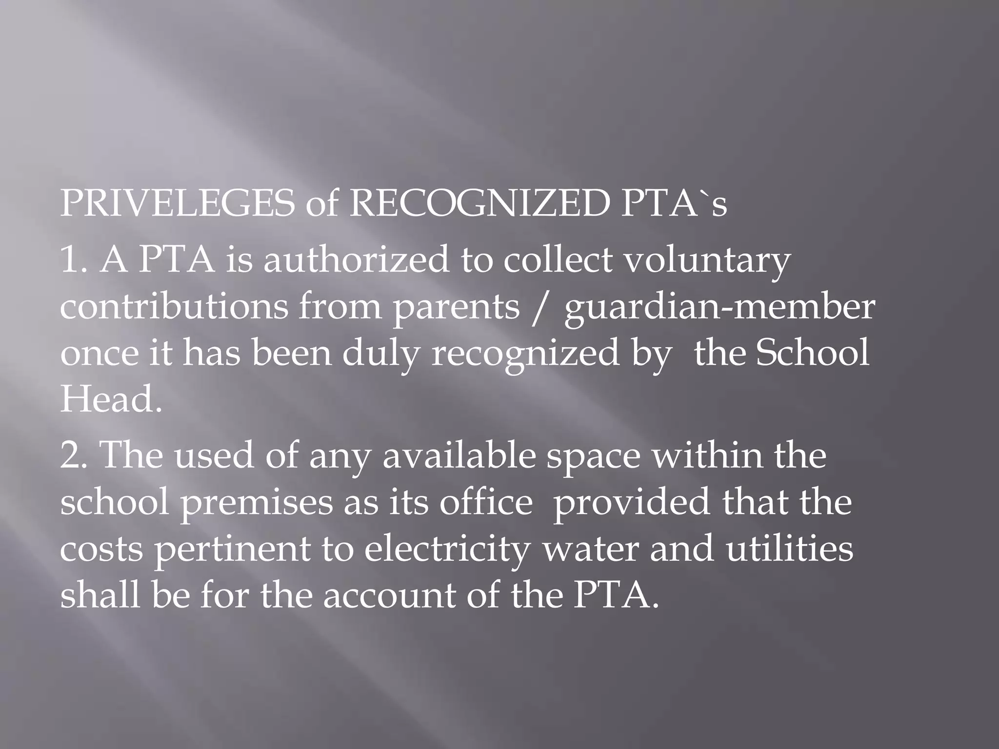 PRIVELEGES of RECOGNIZED PTA`s
1. A PTA is authorized to collect voluntary
contributions from parents / guardian-member
once it has been duly recognized by the School
Head.
2. The used of any available space within the
school premises as its office provided that the
costs pertinent to electricity water and utilities
shall be for the account of the PTA.
 