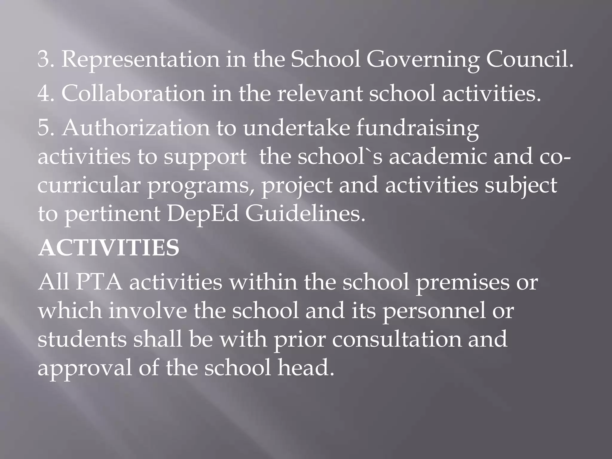 3. Representation in the School Governing Council.
4. Collaboration in the relevant school activities.
5. Authorization to undertake fundraising
activities to support the school`s academic and co-
curricular programs, project and activities subject
to pertinent DepEd Guidelines.
ACTIVITIES
All PTA activities within the school premises or
which involve the school and its personnel or
students shall be with prior consultation and
approval of the school head.
 