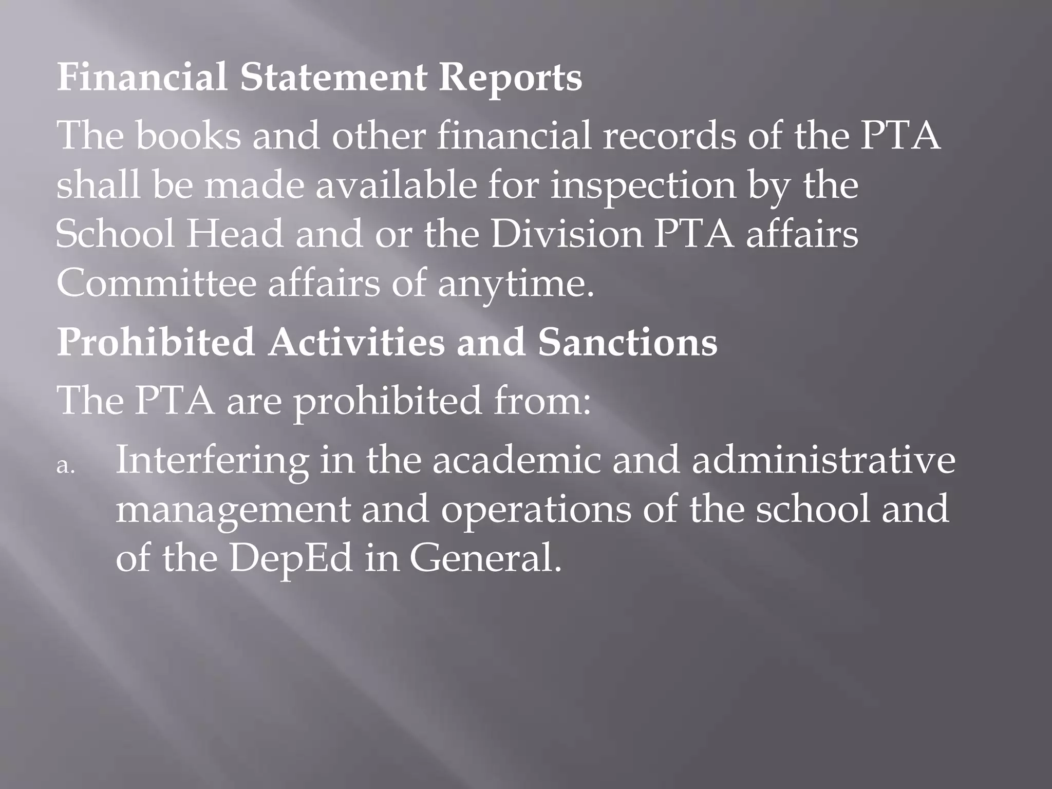 Financial Statement Reports
The books and other financial records of the PTA
shall be made available for inspection by the
School Head and or the Division PTA affairs
Committee affairs of anytime.
Prohibited Activities and Sanctions
The PTA are prohibited from:
a. Interfering in the academic and administrative
management and operations of the school and
of the DepEd in General.
 