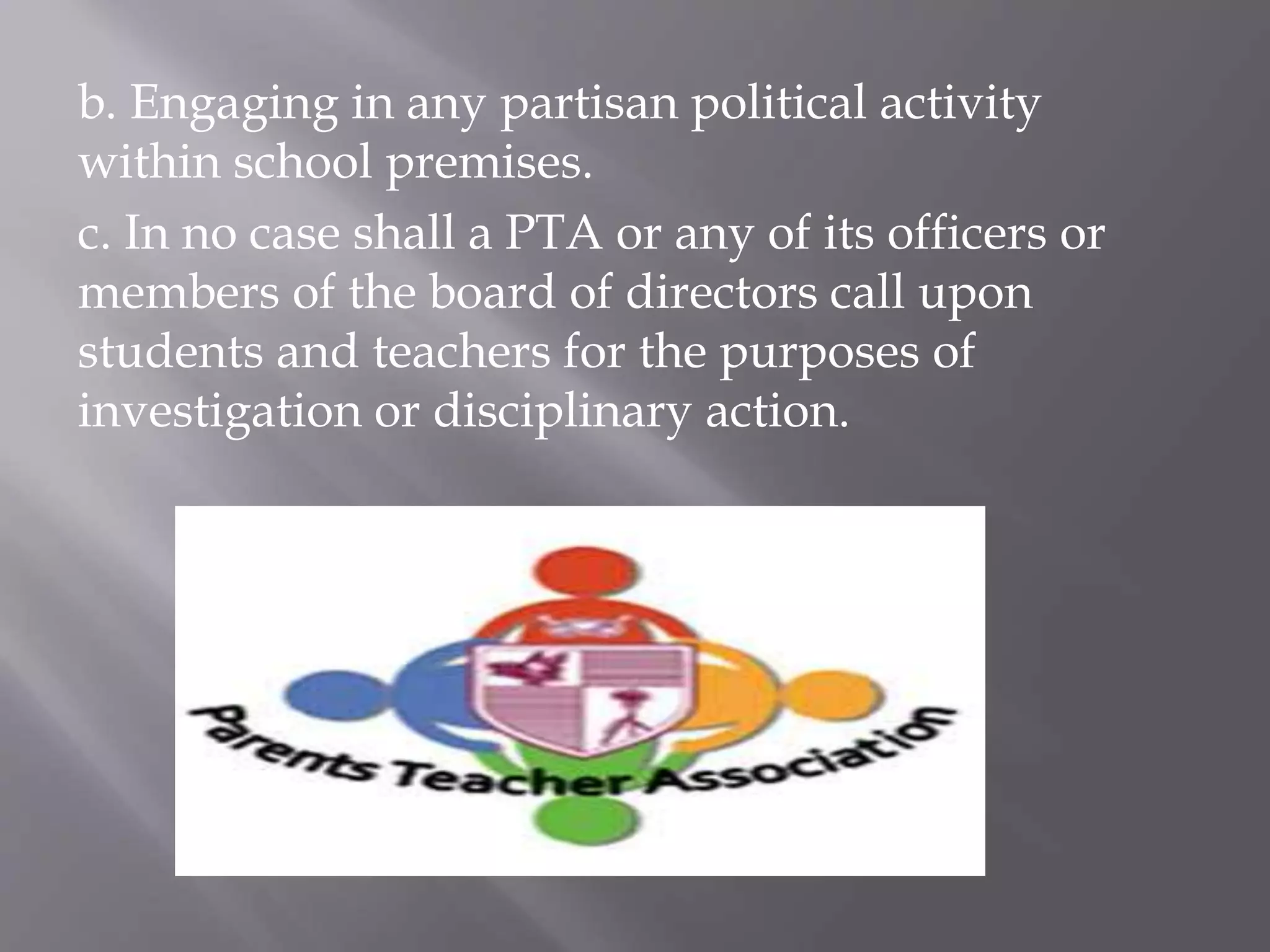 b. Engaging in any partisan political activity
within school premises.
c. In no case shall a PTA or any of its officers or
members of the board of directors call upon
students and teachers for the purposes of
investigation or disciplinary action.
 