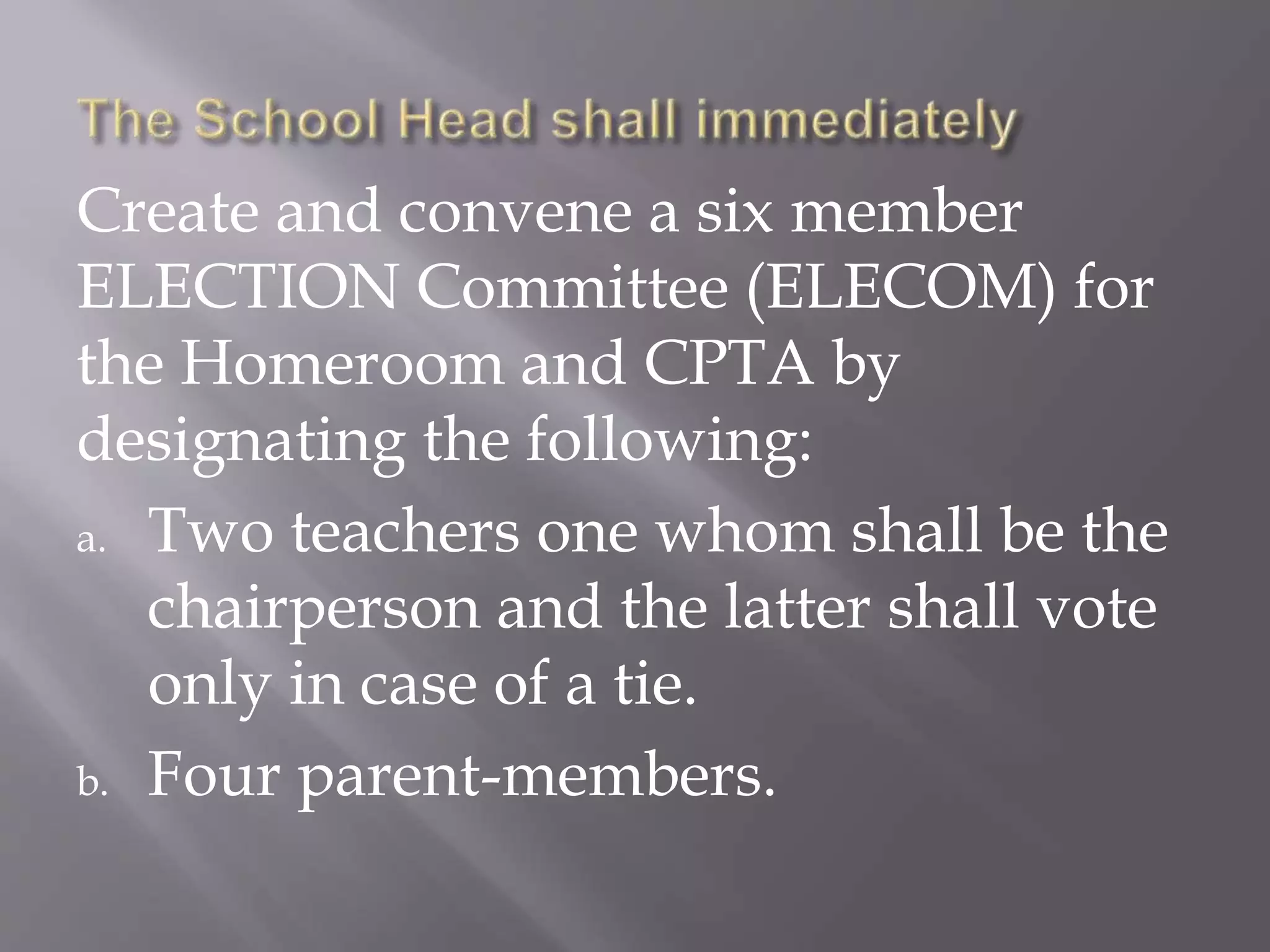 Create and convene a six member
ELECTION Committee (ELECOM) for
the Homeroom and CPTA by
designating the following:
a. Two teachers one whom shall be the
chairperson and the latter shall vote
only in case of a tie.
b. Four parent-members.
 
