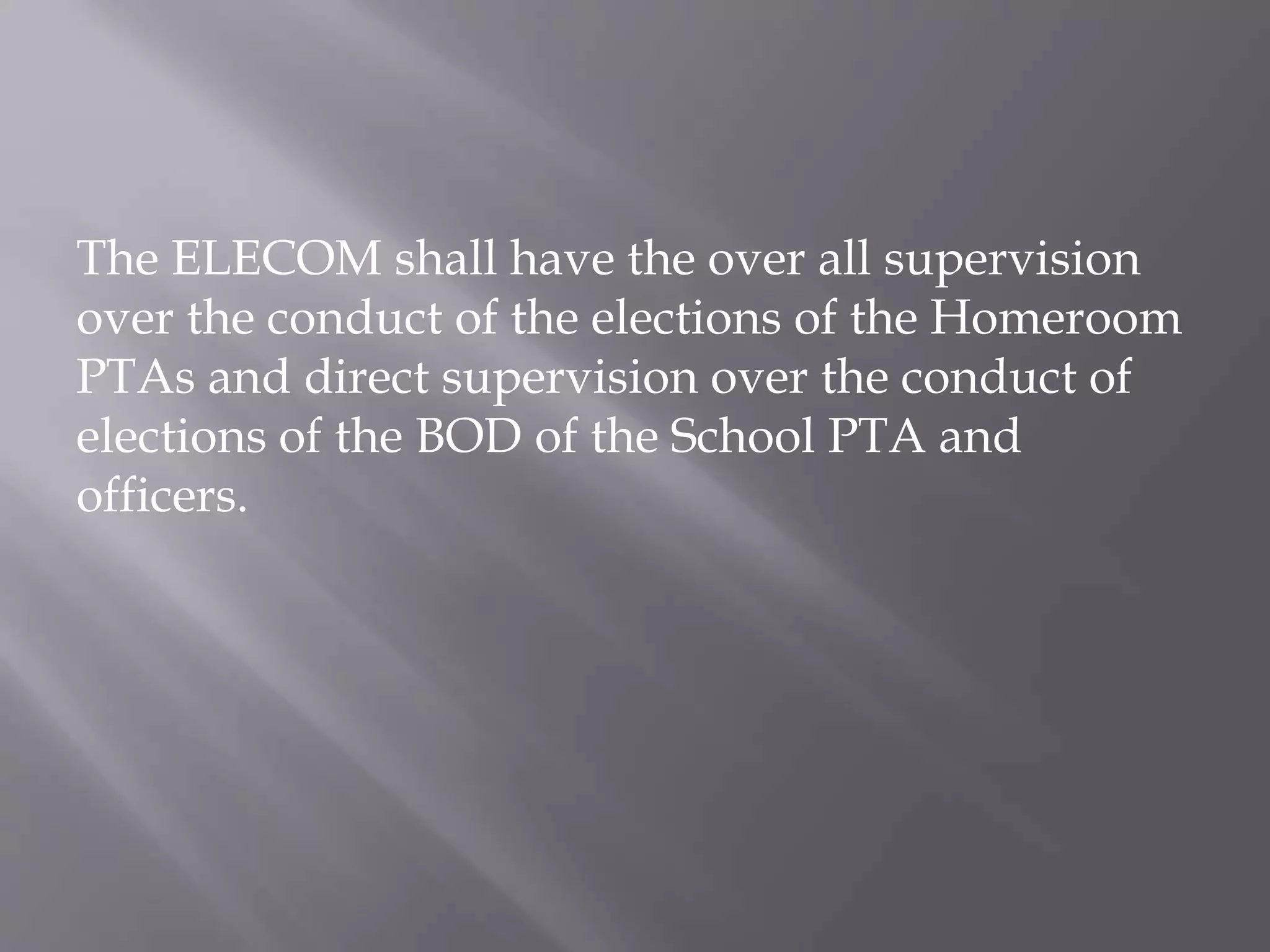 The ELECOM shall have the over all supervision
over the conduct of the elections of the Homeroom
PTAs and direct supervision over the conduct of
elections of the BOD of the School PTA and
officers.
 