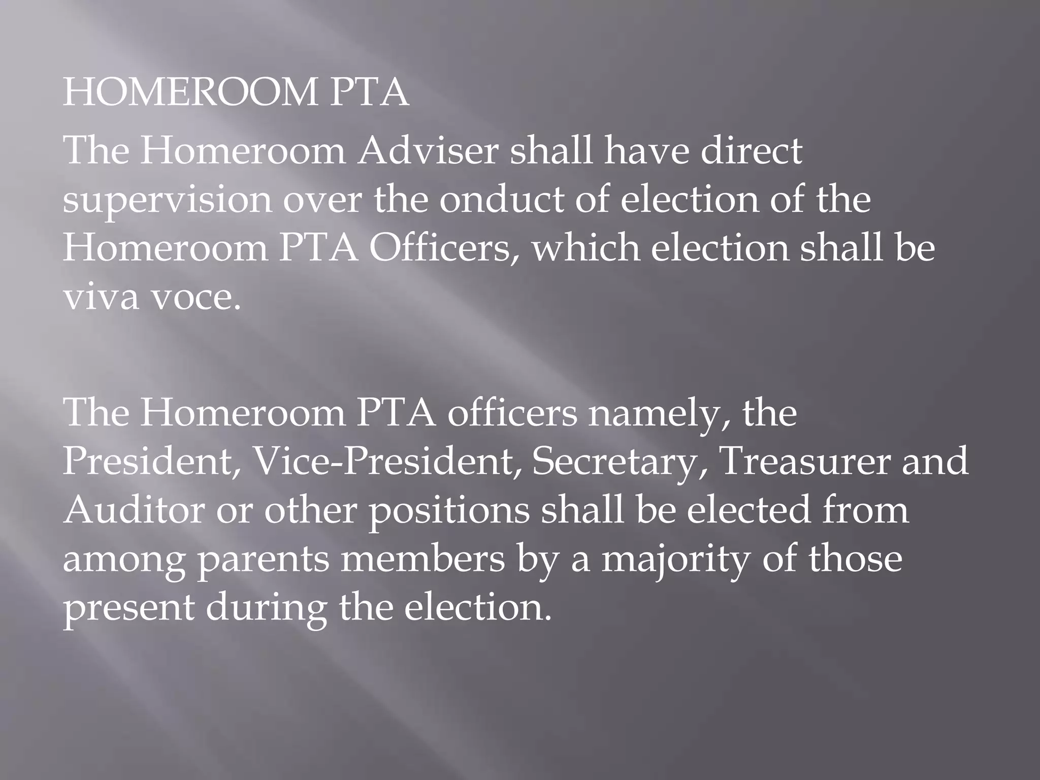 HOMEROOM PTA
The Homeroom Adviser shall have direct
supervision over the onduct of election of the
Homeroom PTA Officers, which election shall be
viva voce.
The Homeroom PTA officers namely, the
President, Vice-President, Secretary, Treasurer and
Auditor or other positions shall be elected from
among parents members by a majority of those
present during the election.
 