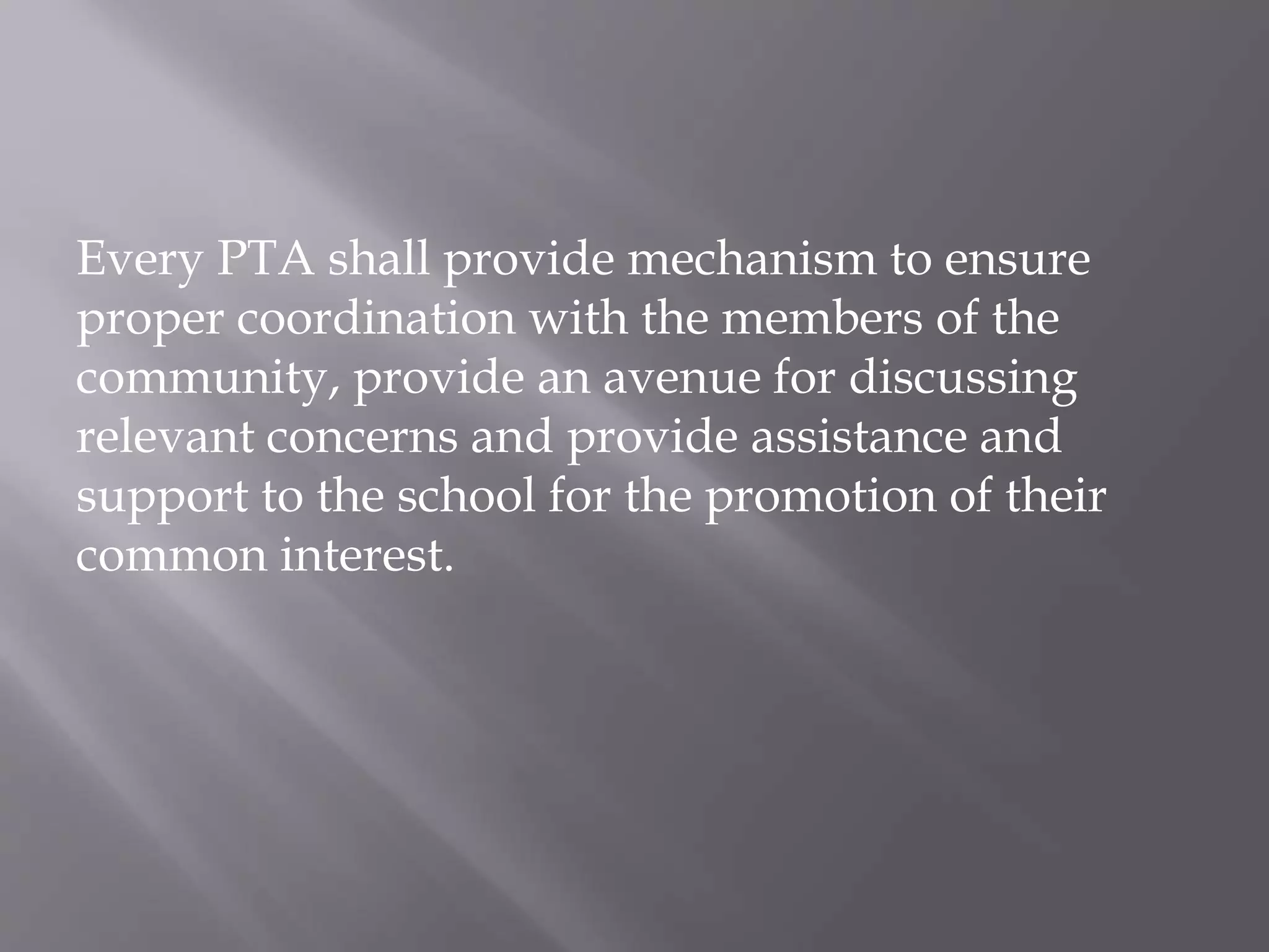 Every PTA shall provide mechanism to ensure
proper coordination with the members of the
community, provide an avenue for discussing
relevant concerns and provide assistance and
support to the school for the promotion of their
common interest.
 