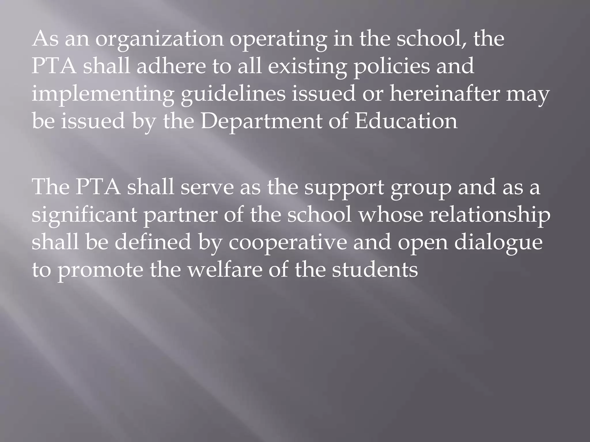 As an organization operating in the school, the
PTA shall adhere to all existing policies and
implementing guidelines issued or hereinafter may
be issued by the Department of Education
The PTA shall serve as the support group and as a
significant partner of the school whose relationship
shall be defined by cooperative and open dialogue
to promote the welfare of the students
 