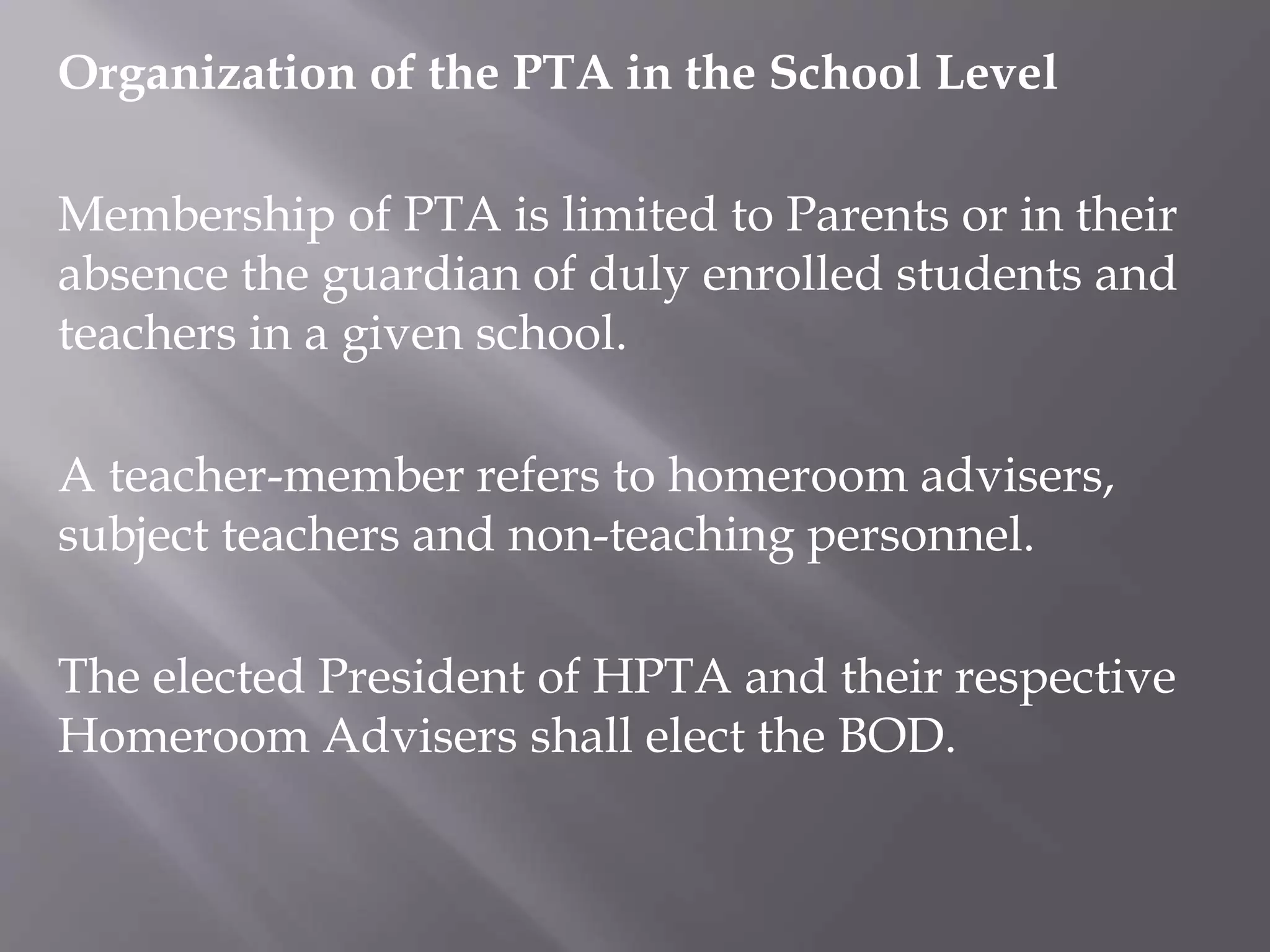 Organization of the PTA in the School Level
Membership of PTA is limited to Parents or in their
absence the guardian of duly enrolled students and
teachers in a given school.
A teacher-member refers to homeroom advisers,
subject teachers and non-teaching personnel.
The elected President of HPTA and their respective
Homeroom Advisers shall elect the BOD.
 