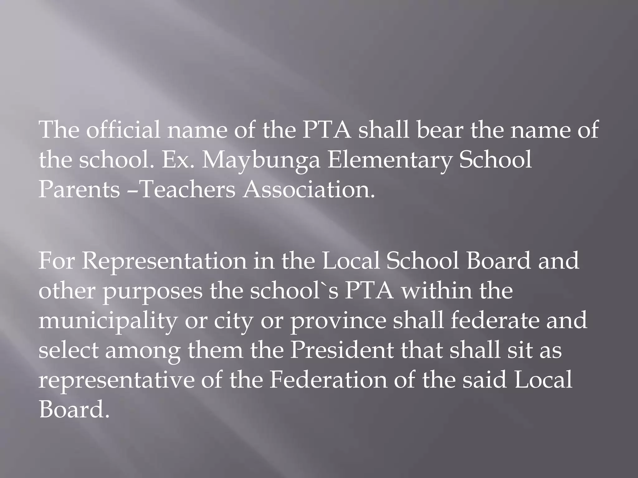 The official name of the PTA shall bear the name of
the school. Ex. Maybunga Elementary School
Parents –Teachers Association.
For Representation in the Local School Board and
other purposes the school`s PTA within the
municipality or city or province shall federate and
select among them the President that shall sit as
representative of the Federation of the said Local
Board.
 
