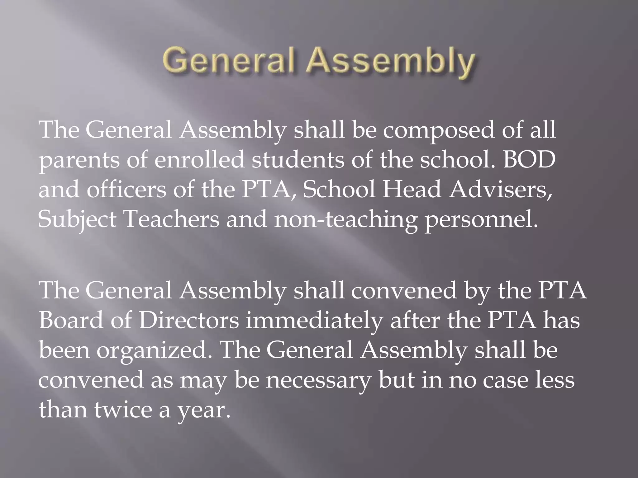 The General Assembly shall be composed of all
parents of enrolled students of the school. BOD
and officers of the PTA, School Head Advisers,
Subject Teachers and non-teaching personnel.
The General Assembly shall convened by the PTA
Board of Directors immediately after the PTA has
been organized. The General Assembly shall be
convened as may be necessary but in no case less
than twice a year.
 