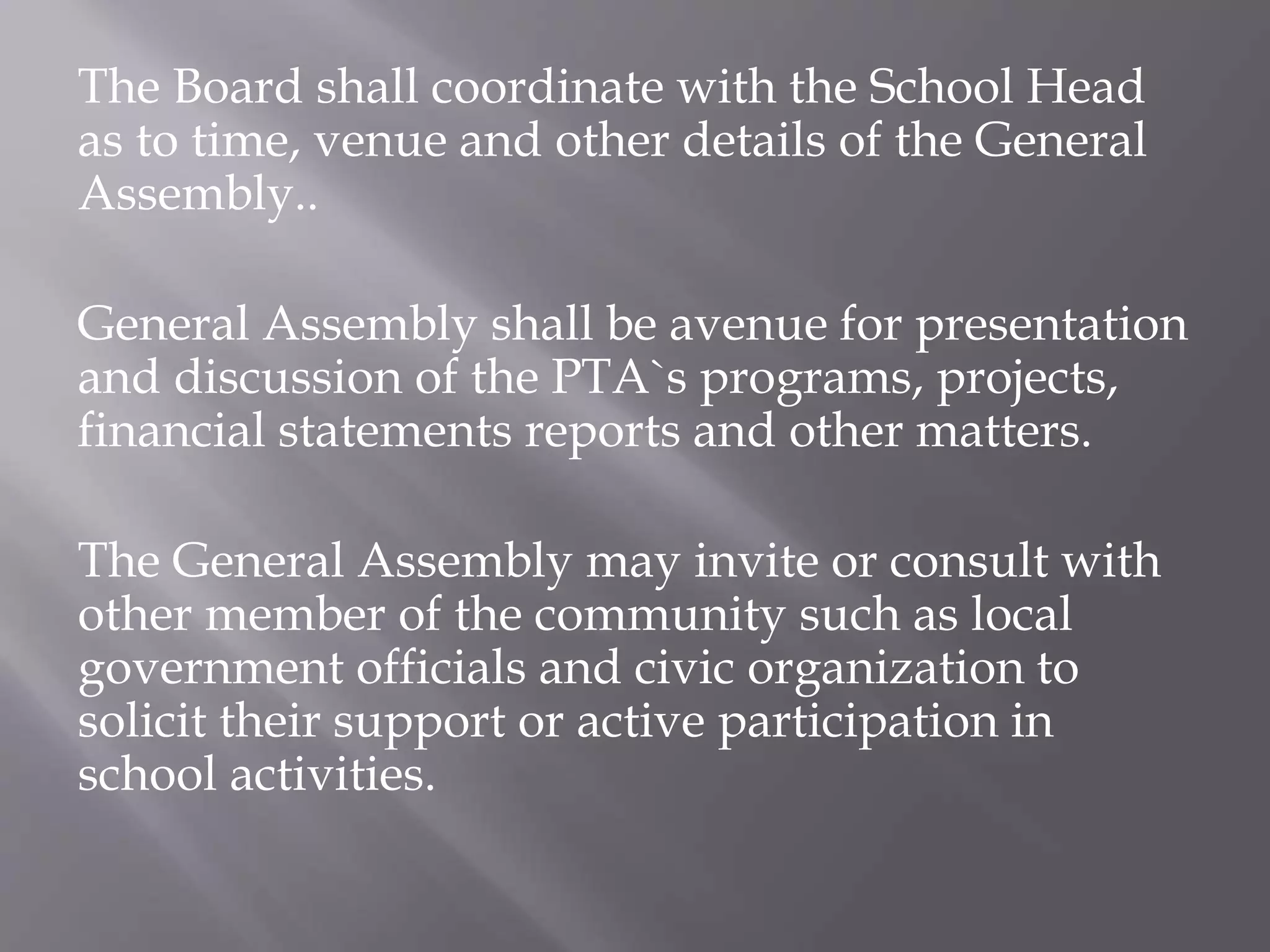 The Board shall coordinate with the School Head
as to time, venue and other details of the General
Assembly..
General Assembly shall be avenue for presentation
and discussion of the PTA`s programs, projects,
financial statements reports and other matters.
The General Assembly may invite or consult with
other member of the community such as local
government officials and civic organization to
solicit their support or active participation in
school activities.
 