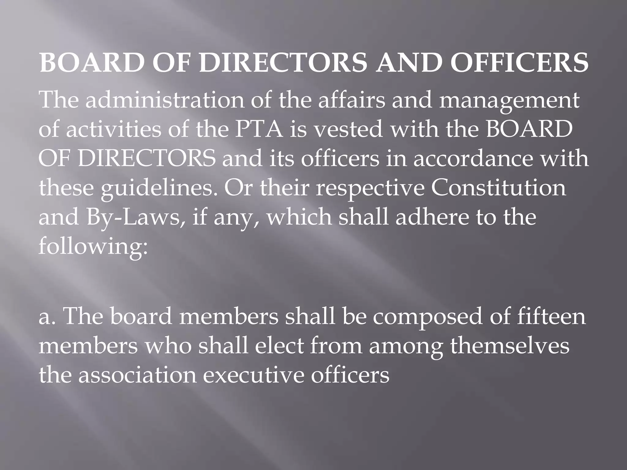 BOARD OF DIRECTORS AND OFFICERS
The administration of the affairs and management
of activities of the PTA is vested with the BOARD
OF DIRECTORS and its officers in accordance with
these guidelines. Or their respective Constitution
and By-Laws, if any, which shall adhere to the
following:
a. The board members shall be composed of fifteen
members who shall elect from among themselves
the association executive officers
 