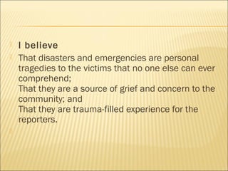  I believe
 That disasters and emergencies are personal
tragedies to the victims that no one else can ever
comprehend;
That they are a source of grief and concern to the
community; and
That they are trauma-filled experience for the
reporters.

 