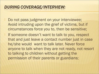  Do not pass judgment on your interviewee;
Avoid intruding upon the grief of victims, but if
circumstances force you to, then be sensitive;
 If someone doesn’t want to talk to you, respect
that and just leave a contact number just in case
he/she would want to talk later. Never force
anyone to talk when they are not ready, not resort
to talking to children without getting the
permission of their parents or guardians;
 