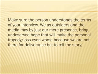  Make sure the person understands the terms
of your interview. We as outsiders and the
media may by just our mere presence, bring
undeserved hope that will make the personal
tragedy/loss even worse because we are not
there for deliverance but to tell the story;
 