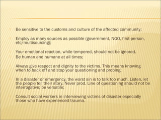  Be sensitive to the customs and culture of the affected community;
 Employ as many sources as possible (government, NGO, first-person,
etc/multisourcing);
 Your emotional reaction, while tempered, should not be ignored.
 Be human and humane at all times;
 Always give respect and dignity to the victims. This means knowing
when to back off and stop your questioning and probing;
 In a disaster or emergency, the worst sin is to talk too much. Listen, let
the people tell their story. Never prod. Line of questioning should not be
interrogative; be versatile;
 Consult social workers in interviewing victims of disaster especially
those who have experienced trauma.
 