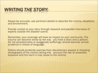 Always be accurate; use pertinent details to describe the victims, situations,
and environment;
Provide context to your story through research and parallel interviews of
experts outside the disaster scene;
Remember, your coverage will have an impact on your community. The
trauma can become worse by the way you treat a story and a person;
Do not sensationalize or exaggerate sufferings; should exercise utmost
prudence in choice of language;
Editors should prudently exercise their discretionary powers in choosing
photographs of the victims taking into account the risk of unwanted
exposure and the harm it may cause to the victims;
 