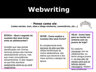 Na dúvida, tom semi-formal Webwriting Pense como ele  (redes sociais, msn, sites e blogs similares, comentários, etc...) ÉPOCA – Qual o segredo do sucesso dos seus livros entre as adolescentes? Acredito que haja grande identificação com minhas heroínas porque são meninas absolutamente comuns, mas que vivem circunstâncias extraordinárias. E elas reagem ao que lhes acontece  exatamente como eu ou você reagiríamos .  ISTOÉ - Como explica o sucesso dos seus livros? Eu simplesmente tento  escrever do jeito que falo . Utilizei lembranças da minha adolescência, dos diários que escrevia e dos meus sonhos e desejos da época.   VEJA - Como fazer para se manter em sintonia com os jovens de hoje? Eu costumo  conversar  com os adolescentes: eu tenho amigos jovens e,  no meu site, há espaço para que os leitores deixem mensagens , relatem seus problemas.  