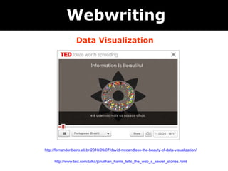   Data Visualization Webwriting http://fernandoribeiro.eti.br/2010/09/07/david-mccandless-the-beauty-of-data-visualization/ http://www.ted.com/talks/jonathan_harris_tells_the_web_s_secret_stories.html 
