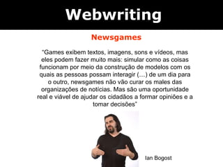 Webwriting Newsgames “ Games exibem textos, imagens, sons e vídeos, mas eles podem fazer muito mais: simular como as coisas funcionam por meio da construção de modelos com os quais as pessoas possam interagir (…) de um dia para o outro, newsgames não vão curar os males das organizações de notícias. Mas são uma oportunidade real e viável de ajudar os cidadãos a formar opiniões e a tomar decisões” Ian Bogost 