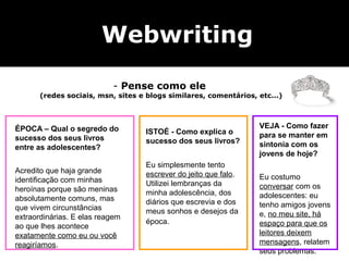 Webwriting                Na dúvida, tom semi-formal




                           - Pense como ele
       (redes sociais, msn, sites e blogs similares, comentários, etc...)



ÉPOCA – Qual o segredo do                                         VEJA - Como fazer
                                   ISTOÉ - Como explica o         para se manter em
sucesso dos seus livros            sucesso dos seus livros?
entre as adolescentes?                                            sintonia com os
                                                                  jovens de hoje?
                                   Eu simplesmente tento
Acredito que haja grande           escrever do jeito que falo.
identificação com minhas                                          Eu costumo
                                   Utilizei lembranças da         conversar com os
heroínas porque são meninas        minha adolescência, dos
absolutamente comuns, mas                                         adolescentes: eu
                                   diários que escrevia e dos     tenho amigos jovens
que vivem circunstâncias           meus sonhos e desejos da
extraordinárias. E elas reagem                                    e, no meu site, há
                                   época.                         espaço para que os
ao que lhes acontece
exatamente como eu ou você                                        leitores deixem
reagiríamos.                                                      mensagens, relatem
                                                                  seus problemas.
 