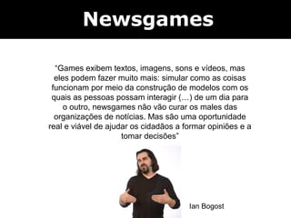 Newsgames

  “Games exibem textos, imagens, sons e vídeos, mas
  eles podem fazer muito mais: simular como as coisas
 funcionam por meio da construção de modelos com os
 quais as pessoas possam interagir (…) de um dia para
     o outro, newsgames não vão curar os males das
  organizações de notícias. Mas são uma oportunidade
real e viável de ajudar os cidadãos a formar opiniões e a
                     tomar decisões”




                                       Ian Bogost
 