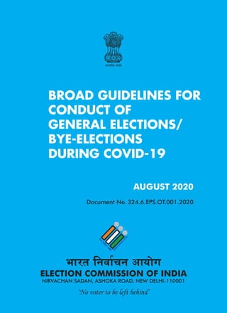 Guidelines for Conduct of General Election/Bye election during COVID-19
1
BROAD GUIDELINES FOR
CONDUCT OF
GENERAL ELECTIONS/
BYE-ELECTIONS
DURING COVID-19
Hkkjr fuokZpu vk;ksx
ELECTION COMMISSION OF INDIA
NIRVACHAN SADAN, ASHOKA ROAD, NEW DELHI-110001
AUGUST 2020
Document No. 324.6.EPS.OT.001.2020
‘No voter to be left behind’
 