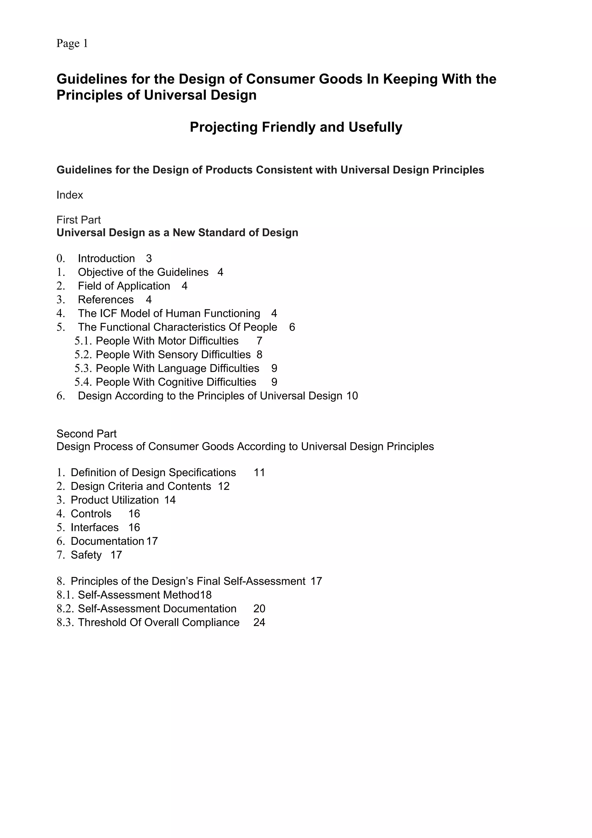 Page 1
Guidelines for the Design of Consumer Goods In Keeping With the
Principles of Universal Design
Projecting Friendly and Usefully
Guidelines for the Design of Products Consistent with Universal Design Principles
Index
First Part
Universal Design as a New Standard of Design
0. Introduction 3
1. Objective of the Guidelines 4
2. Field of Application 4
3. References 4
4. The ICF Model of Human Functioning 4
5. The Functional Characteristics Of People 6
5.1. People With Motor Difficulties 7
5.2. People With Sensory Difficulties 8
5.3. People With Language Difficulties 9
5.4. People With Cognitive Difficulties 9
6. Design According to the Principles of Universal Design 10
Second Part
Design Process of Consumer Goods According to Universal Design Principles
1. Definition of Design Specifications 11
2. Design Criteria and Contents 12
3. Product Utilization 14
4. Controls 16
5. Interfaces 16
6. Documentation17
7. Safety 17
8. Principles of the Design’s Final Self-Assessment 17
8.1. Self-Assessment Method18
8.2. Self-Assessment Documentation 20
8.3. Threshold Of Overall Compliance 24
 