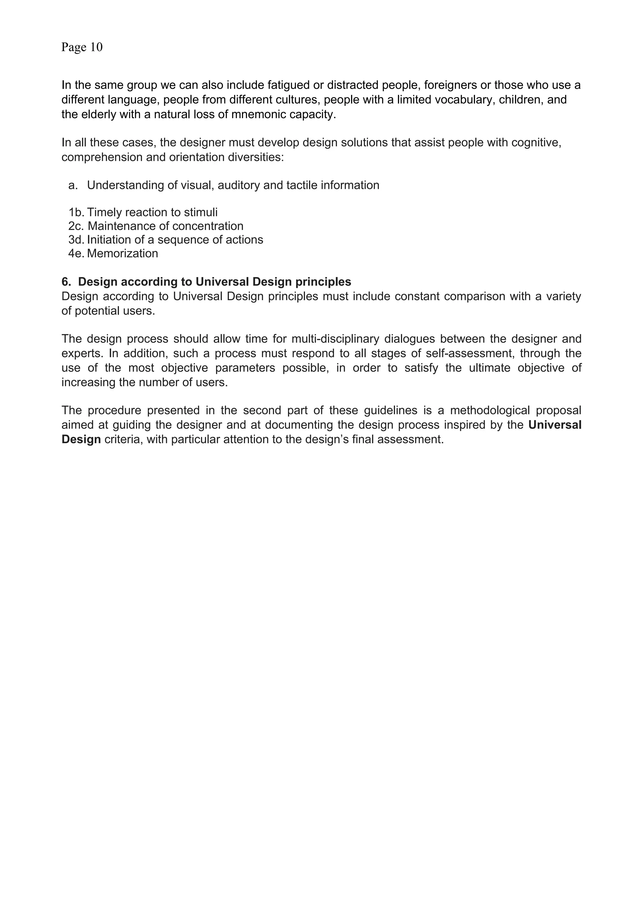 Page 10
In the same group we can also include fatigued or distracted people, foreigners or those who use a
different language, people from different cultures, people with a limited vocabulary, children, and
the elderly with a natural loss of mnemonic capacity.
In all these cases, the designer must develop design solutions that assist people with cognitive,
comprehension and orientation diversities:
a. Understanding of visual, auditory and tactile information
1b. Timely reaction to stimuli
2c. Maintenance of concentration
3d. Initiation of a sequence of actions
4e. Memorization
6. Design according to Universal Design principles
Design according to Universal Design principles must include constant comparison with a variety
of potential users.
The design process should allow time for multi-disciplinary dialogues between the designer and
experts. In addition, such a process must respond to all stages of self-assessment, through the
use of the most objective parameters possible, in order to satisfy the ultimate objective of
increasing the number of users.
The procedure presented in the second part of these guidelines is a methodological proposal
aimed at guiding the designer and at documenting the design process inspired by the Universal
Design criteria, with particular attention to the design’s final assessment.
 