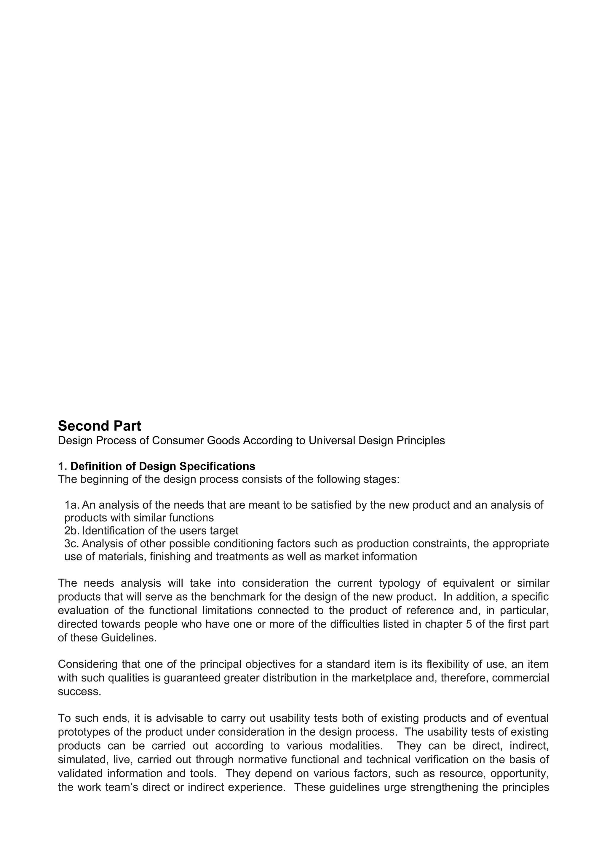 Second Part
Design Process of Consumer Goods According to Universal Design Principles
1. Definition of Design Specifications
The beginning of the design process consists of the following stages:
1a. An analysis of the needs that are meant to be satisfied by the new product and an analysis of
products with similar functions
2b. Identification of the users target
3c. Analysis of other possible conditioning factors such as production constraints, the appropriate
use of materials, finishing and treatments as well as market information
The needs analysis will take into consideration the current typology of equivalent or similar
products that will serve as the benchmark for the design of the new product. In addition, a specific
evaluation of the functional limitations connected to the product of reference and, in particular,
directed towards people who have one or more of the difficulties listed in chapter 5 of the first part
of these Guidelines.
Considering that one of the principal objectives for a standard item is its flexibility of use, an item
with such qualities is guaranteed greater distribution in the marketplace and, therefore, commercial
success.
To such ends, it is advisable to carry out usability tests both of existing products and of eventual
prototypes of the product under consideration in the design process. The usability tests of existing
products can be carried out according to various modalities. They can be direct, indirect,
simulated, live, carried out through normative functional and technical verification on the basis of
validated information and tools. They depend on various factors, such as resource, opportunity,
the work team’s direct or indirect experience. These guidelines urge strengthening the principles
 
