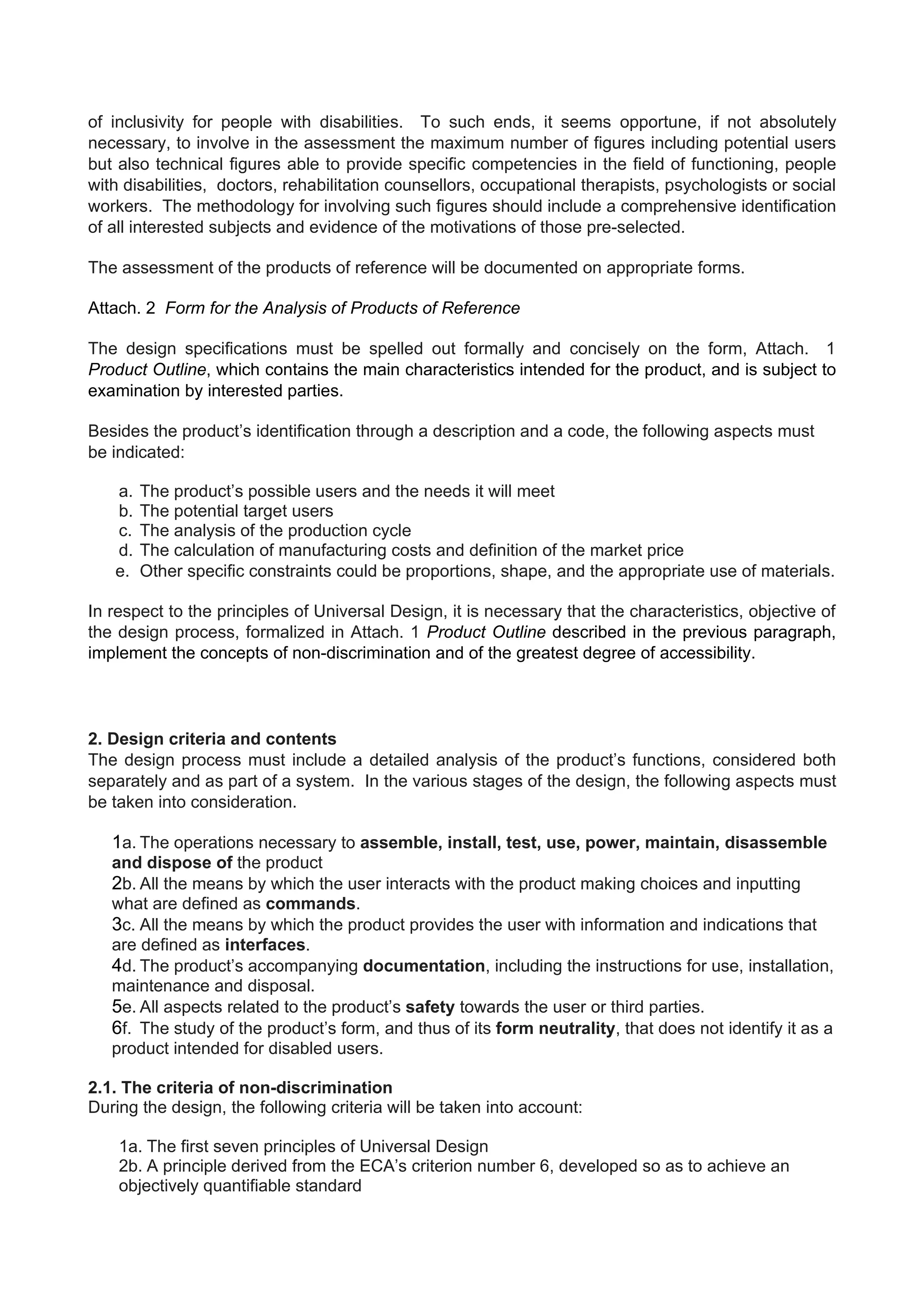 of inclusivity for people with disabilities. To such ends, it seems opportune, if not absolutely
necessary, to involve in the assessment the maximum number of figures including potential users
but also technical figures able to provide specific competencies in the field of functioning, people
with disabilities, doctors, rehabilitation counsellors, occupational therapists, psychologists or social
workers. The methodology for involving such figures should include a comprehensive identification
of all interested subjects and evidence of the motivations of those pre-selected.
The assessment of the products of reference will be documented on appropriate forms.
Attach. 2 Form for the Analysis of Products of Reference
The design specifications must be spelled out formally and concisely on the form, Attach. 1
Product Outline, which contains the main characteristics intended for the product, and is subject to
examination by interested parties.
Besides the product’s identification through a description and a code, the following aspects must
be indicated:
a. The product’s possible users and the needs it will meet
b. The potential target users
c. The analysis of the production cycle
d. The calculation of manufacturing costs and definition of the market price
e. Other specific constraints could be proportions, shape, and the appropriate use of materials.
In respect to the principles of Universal Design, it is necessary that the characteristics, objective of
the design process, formalized in Attach. 1 Product Outline described in the previous paragraph,
implement the concepts of non-discrimination and of the greatest degree of accessibility.
2. Design criteria and contents
The design process must include a detailed analysis of the product’s functions, considered both
separately and as part of a system. In the various stages of the design, the following aspects must
be taken into consideration.
1a. The operations necessary to assemble, install, test, use, power, maintain, disassemble
and dispose of the product
2b. All the means by which the user interacts with the product making choices and inputting
what are defined as commands.
3c. All the means by which the product provides the user with information and indications that
are defined as interfaces.
4d. The product’s accompanying documentation, including the instructions for use, installation,
maintenance and disposal.
5e. All aspects related to the product’s safety towards the user or third parties.
6f. The study of the product’s form, and thus of its form neutrality, that does not identify it as a
product intended for disabled users.
2.1. The criteria of non-discrimination
During the design, the following criteria will be taken into account:
1a. The first seven principles of Universal Design
2b. A principle derived from the ECA’s criterion number 6, developed so as to achieve an
objectively quantifiable standard
 