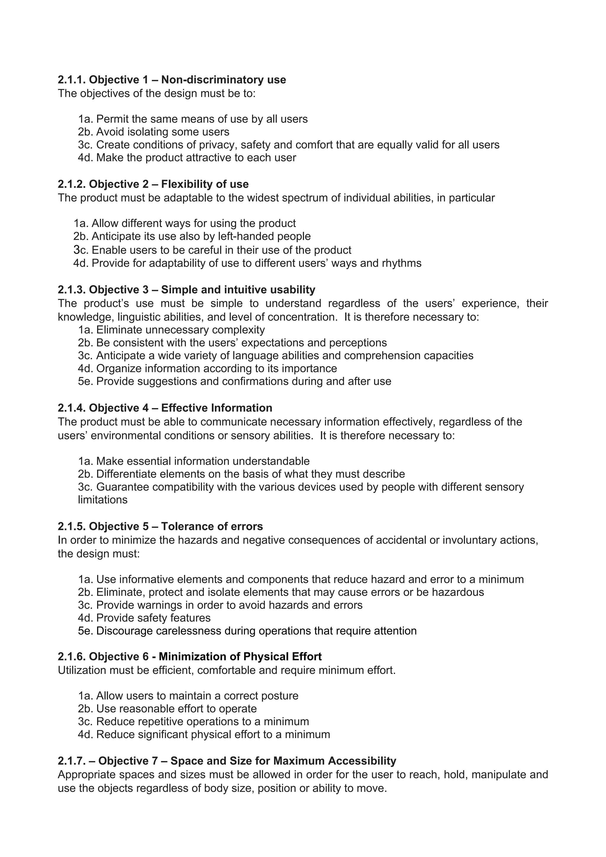2.1.1. Objective 1 – Non-discriminatory use
The objectives of the design must be to:
1a. Permit the same means of use by all users
2b. Avoid isolating some users
3c. Create conditions of privacy, safety and comfort that are equally valid for all users
4d. Make the product attractive to each user
2.1.2. Objective 2 – Flexibility of use
The product must be adaptable to the widest spectrum of individual abilities, in particular
1a. Allow different ways for using the product
2b. Anticipate its use also by left-handed people
3c. Enable users to be careful in their use of the product
4d. Provide for adaptability of use to different users’ ways and rhythms
2.1.3. Objective 3 – Simple and intuitive usability
The product’s use must be simple to understand regardless of the users’ experience, their
knowledge, linguistic abilities, and level of concentration. It is therefore necessary to:
1a. Eliminate unnecessary complexity
2b. Be consistent with the users’ expectations and perceptions
3c. Anticipate a wide variety of language abilities and comprehension capacities
4d. Organize information according to its importance
5e. Provide suggestions and confirmations during and after use
2.1.4. Objective 4 – Effective Information
The product must be able to communicate necessary information effectively, regardless of the
users’ environmental conditions or sensory abilities. It is therefore necessary to:
1a. Make essential information understandable
2b. Differentiate elements on the basis of what they must describe
3c. Guarantee compatibility with the various devices used by people with different sensory
limitations
2.1.5. Objective 5 – Tolerance of errors
In order to minimize the hazards and negative consequences of accidental or involuntary actions,
the design must:
1a. Use informative elements and components that reduce hazard and error to a minimum
2b. Eliminate, protect and isolate elements that may cause errors or be hazardous
3c. Provide warnings in order to avoid hazards and errors
4d. Provide safety features
5e. Discourage carelessness during operations that require attention
2.1.6. Objective 6 - Minimization of Physical Effort
Utilization must be efficient, comfortable and require minimum effort.
1a. Allow users to maintain a correct posture
2b. Use reasonable effort to operate
3c. Reduce repetitive operations to a minimum
4d. Reduce significant physical effort to a minimum
2.1.7. – Objective 7 – Space and Size for Maximum Accessibility
Appropriate spaces and sizes must be allowed in order for the user to reach, hold, manipulate and
use the objects regardless of body size, position or ability to move.
 