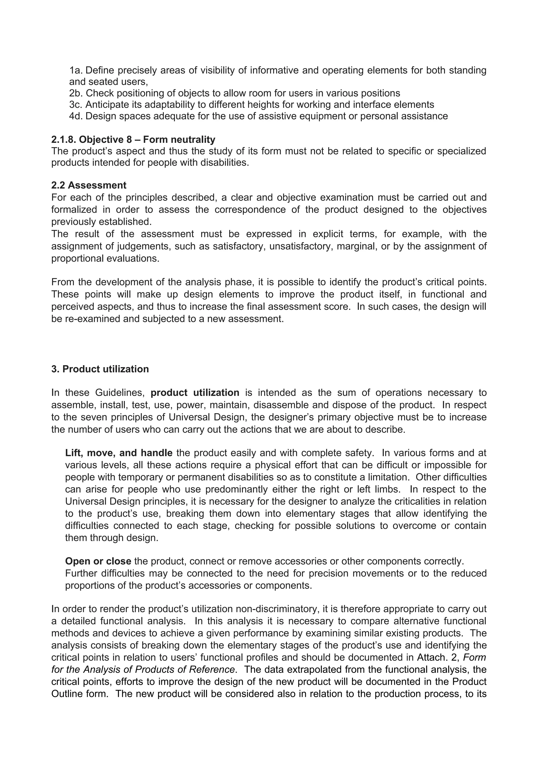 1a. Define precisely areas of visibility of informative and operating elements for both standing
and seated users,
2b. Check positioning of objects to allow room for users in various positions
3c. Anticipate its adaptability to different heights for working and interface elements
4d. Design spaces adequate for the use of assistive equipment or personal assistance
2.1.8. Objective 8 – Form neutrality
The product’s aspect and thus the study of its form must not be related to specific or specialized
products intended for people with disabilities.
2.2 Assessment
For each of the principles described, a clear and objective examination must be carried out and
formalized in order to assess the correspondence of the product designed to the objectives
previously established.
The result of the assessment must be expressed in explicit terms, for example, with the
assignment of judgements, such as satisfactory, unsatisfactory, marginal, or by the assignment of
proportional evaluations.
From the development of the analysis phase, it is possible to identify the product’s critical points.
These points will make up design elements to improve the product itself, in functional and
perceived aspects, and thus to increase the final assessment score. In such cases, the design will
be re-examined and subjected to a new assessment.
3. Product utilization
In these Guidelines, product utilization is intended as the sum of operations necessary to
assemble, install, test, use, power, maintain, disassemble and dispose of the product. In respect
to the seven principles of Universal Design, the designer’s primary objective must be to increase
the number of users who can carry out the actions that we are about to describe.
Lift, move, and handle the product easily and with complete safety. In various forms and at
various levels, all these actions require a physical effort that can be difficult or impossible for
people with temporary or permanent disabilities so as to constitute a limitation. Other difficulties
can arise for people who use predominantly either the right or left limbs. In respect to the
Universal Design principles, it is necessary for the designer to analyze the criticalities in relation
to the product’s use, breaking them down into elementary stages that allow identifying the
difficulties connected to each stage, checking for possible solutions to overcome or contain
them through design.
Open or close the product, connect or remove accessories or other components correctly.
Further difficulties may be connected to the need for precision movements or to the reduced
proportions of the product’s accessories or components.
In order to render the product’s utilization non-discriminatory, it is therefore appropriate to carry out
a detailed functional analysis. In this analysis it is necessary to compare alternative functional
methods and devices to achieve a given performance by examining similar existing products. The
analysis consists of breaking down the elementary stages of the product’s use and identifying the
critical points in relation to users’ functional profiles and should be documented in Attach. 2, Form
for the Analysis of Products of Reference. The data extrapolated from the functional analysis, the
critical points, efforts to improve the design of the new product will be documented in the Product
Outline form. The new product will be considered also in relation to the production process, to its
 