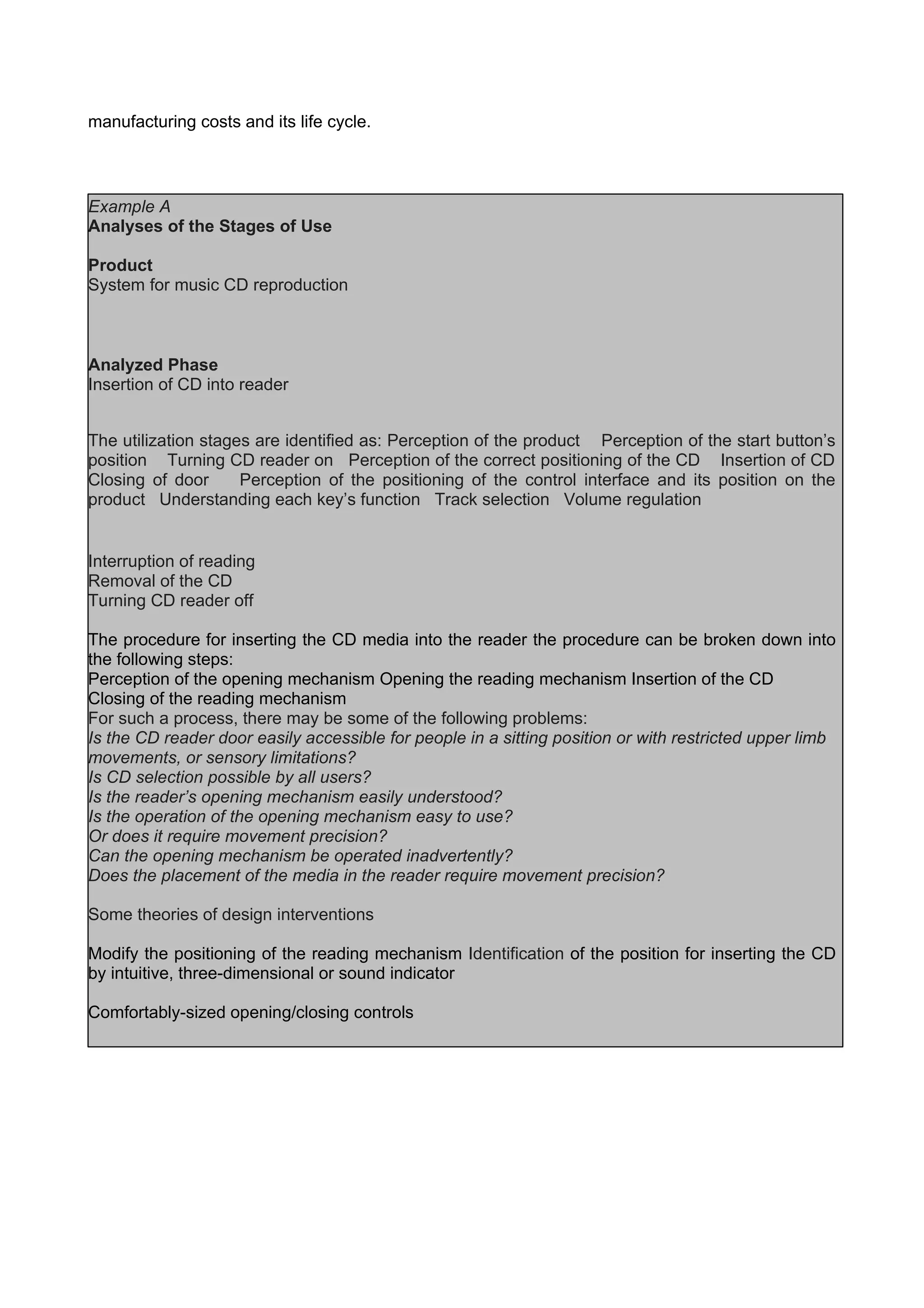manufacturing costs and its life cycle.
Example A
Analyses of the Stages of Use
Product
System for music CD reproduction
Analyzed Phase
Insertion of CD into reader
The utilization stages are identified as: Perception of the product Perception of the start button’s
position Turning CD reader on Perception of the correct positioning of the CD Insertion of CD
Closing of door Perception of the positioning of the control interface and its position on the
product Understanding each key’s function Track selection Volume regulation
Interruption of reading
Removal of the CD
Turning CD reader off
The procedure for inserting the CD media into the reader the procedure can be broken down into
the following steps:
Perception of the opening mechanism Opening the reading mechanism Insertion of the CD
Closing of the reading mechanism
For such a process, there may be some of the following problems:
Is the CD reader door easily accessible for people in a sitting position or with restricted upper limb
movements, or sensory limitations?
Is CD selection possible by all users?
Is the reader’s opening mechanism easily understood?
Is the operation of the opening mechanism easy to use?
Or does it require movement precision?
Can the opening mechanism be operated inadvertently?
Does the placement of the media in the reader require movement precision?
Some theories of design interventions
Modify the positioning of the reading mechanism Identification of the position for inserting the CD
by intuitive, three-dimensional or sound indicator
Comfortably-sized opening/closing controls
 
