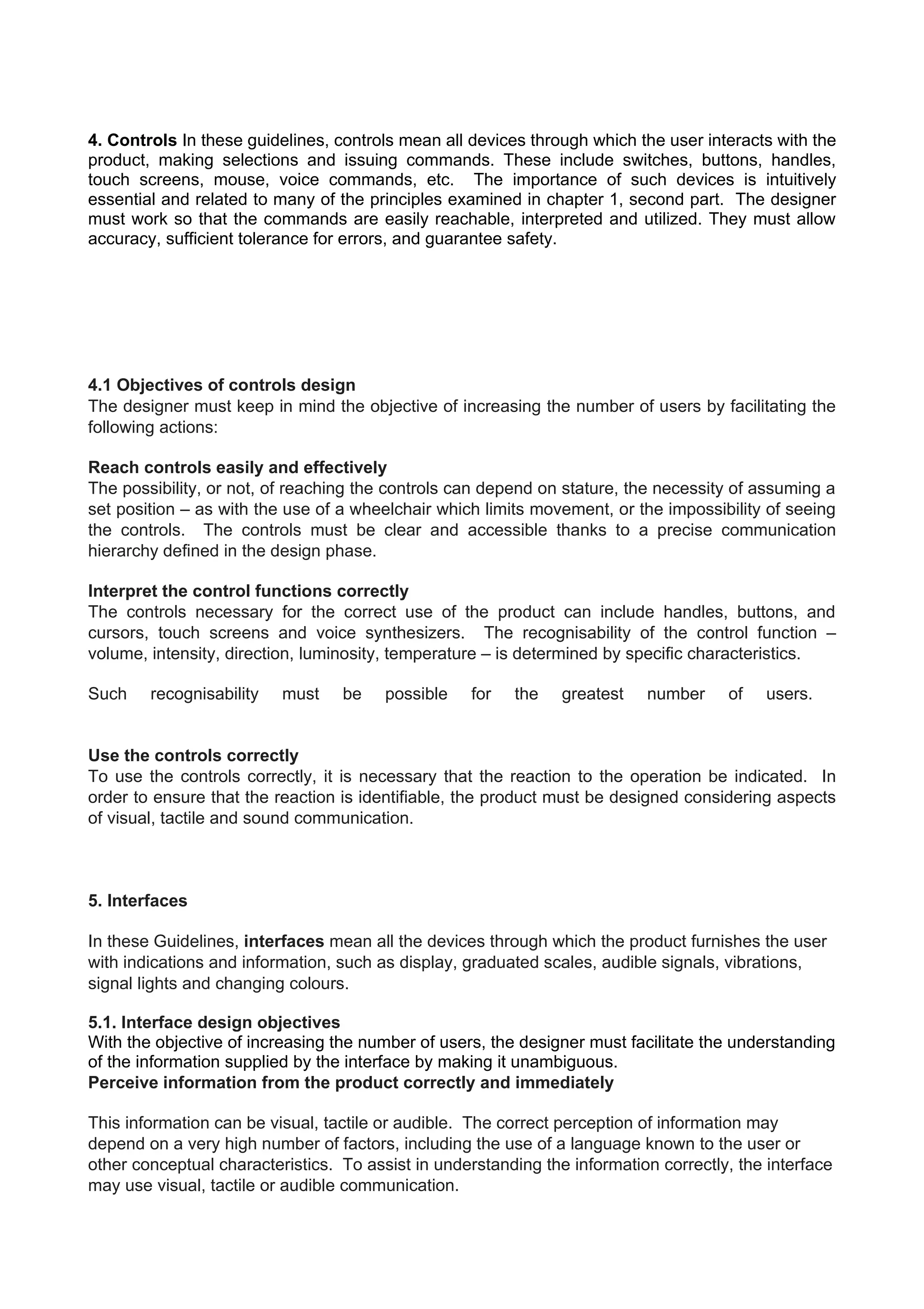 4. Controls In these guidelines, controls mean all devices through which the user interacts with the
product, making selections and issuing commands. These include switches, buttons, handles,
touch screens, mouse, voice commands, etc. The importance of such devices is intuitively
essential and related to many of the principles examined in chapter 1, second part. The designer
must work so that the commands are easily reachable, interpreted and utilized. They must allow
accuracy, sufficient tolerance for errors, and guarantee safety.
4.1 Objectives of controls design
The designer must keep in mind the objective of increasing the number of users by facilitating the
following actions:
Reach controls easily and effectively
The possibility, or not, of reaching the controls can depend on stature, the necessity of assuming a
set position – as with the use of a wheelchair which limits movement, or the impossibility of seeing
the controls. The controls must be clear and accessible thanks to a precise communication
hierarchy defined in the design phase.
Interpret the control functions correctly
The controls necessary for the correct use of the product can include handles, buttons, and
cursors, touch screens and voice synthesizers. The recognisability of the control function –
volume, intensity, direction, luminosity, temperature – is determined by specific characteristics.
Such recognisability must be possible for the greatest number of users.
Use the controls correctly
To use the controls correctly, it is necessary that the reaction to the operation be indicated. In
order to ensure that the reaction is identifiable, the product must be designed considering aspects
of visual, tactile and sound communication.
5. Interfaces
In these Guidelines, interfaces mean all the devices through which the product furnishes the user
with indications and information, such as display, graduated scales, audible signals, vibrations,
signal lights and changing colours.
5.1. Interface design objectives
With the objective of increasing the number of users, the designer must facilitate the understanding
of the information supplied by the interface by making it unambiguous.
Perceive information from the product correctly and immediately
This information can be visual, tactile or audible. The correct perception of information may
depend on a very high number of factors, including the use of a language known to the user or
other conceptual characteristics. To assist in understanding the information correctly, the interface
may use visual, tactile or audible communication.
 