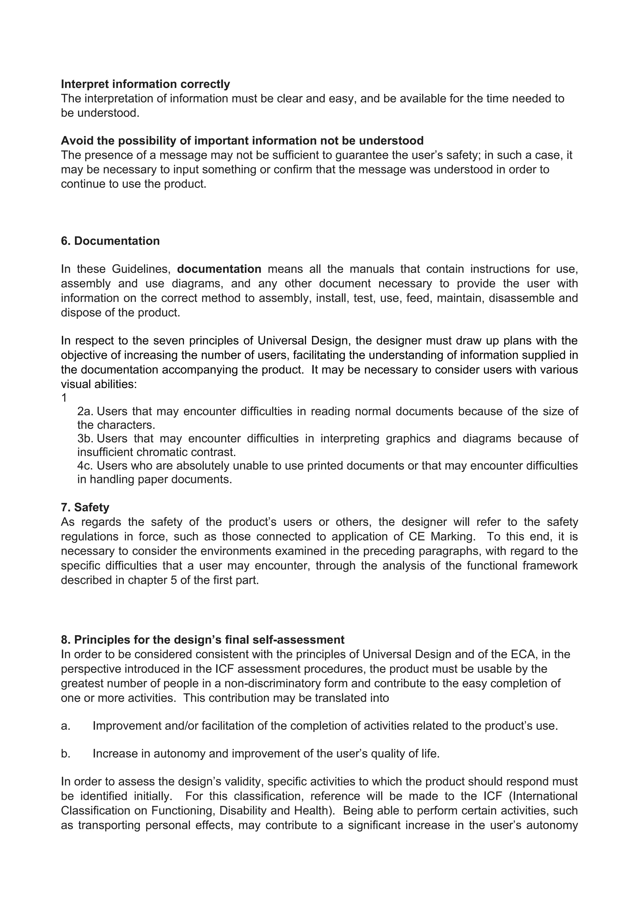 Interpret information correctly
The interpretation of information must be clear and easy, and be available for the time needed to
be understood.
Avoid the possibility of important information not be understood
The presence of a message may not be sufficient to guarantee the user’s safety; in such a case, it
may be necessary to input something or confirm that the message was understood in order to
continue to use the product.
6. Documentation
In these Guidelines, documentation means all the manuals that contain instructions for use,
assembly and use diagrams, and any other document necessary to provide the user with
information on the correct method to assembly, install, test, use, feed, maintain, disassemble and
dispose of the product.
In respect to the seven principles of Universal Design, the designer must draw up plans with the
objective of increasing the number of users, facilitating the understanding of information supplied in
the documentation accompanying the product. It may be necessary to consider users with various
visual abilities:
1
2a. Users that may encounter difficulties in reading normal documents because of the size of
the characters.
3b. Users that may encounter difficulties in interpreting graphics and diagrams because of
insufficient chromatic contrast.
4c. Users who are absolutely unable to use printed documents or that may encounter difficulties
in handling paper documents.
7. Safety
As regards the safety of the product’s users or others, the designer will refer to the safety
regulations in force, such as those connected to application of CE Marking. To this end, it is
necessary to consider the environments examined in the preceding paragraphs, with regard to the
specific difficulties that a user may encounter, through the analysis of the functional framework
described in chapter 5 of the first part.
8. Principles for the design’s final self-assessment
In order to be considered consistent with the principles of Universal Design and of the ECA, in the
perspective introduced in the ICF assessment procedures, the product must be usable by the
greatest number of people in a non-discriminatory form and contribute to the easy completion of
one or more activities. This contribution may be translated into
a. Improvement and/or facilitation of the completion of activities related to the product’s use.
b. Increase in autonomy and improvement of the user’s quality of life.
In order to assess the design’s validity, specific activities to which the product should respond must
be identified initially. For this classification, reference will be made to the ICF (International
Classification on Functioning, Disability and Health). Being able to perform certain activities, such
as transporting personal effects, may contribute to a significant increase in the user’s autonomy
 