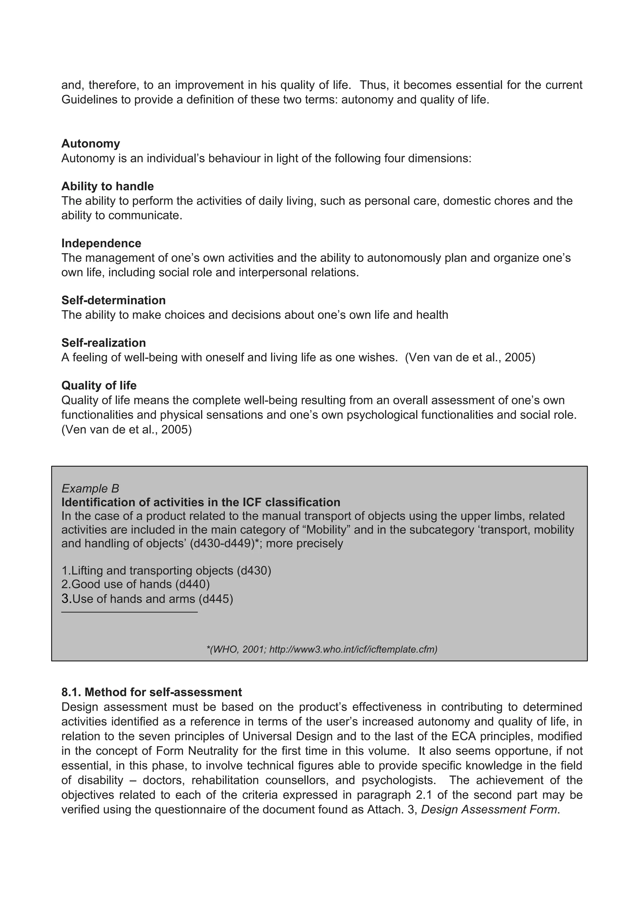 and, therefore, to an improvement in his quality of life. Thus, it becomes essential for the current
Guidelines to provide a definition of these two terms: autonomy and quality of life.
Autonomy
Autonomy is an individual’s behaviour in light of the following four dimensions:
Ability to handle
The ability to perform the activities of daily living, such as personal care, domestic chores and the
ability to communicate.
Independence
The management of one’s own activities and the ability to autonomously plan and organize one’s
own life, including social role and interpersonal relations.
Self-determination
The ability to make choices and decisions about one’s own life and health
Self-realization
A feeling of well-being with oneself and living life as one wishes. (Ven van de et al., 2005)
Quality of life
Quality of life means the complete well-being resulting from an overall assessment of one’s own
functionalities and physical sensations and one’s own psychological functionalities and social role.
(Ven van de et al., 2005)
Example B
Identification of activities in the ICF classification
In the case of a product related to the manual transport of objects using the upper limbs, related
activities are included in the main category of “Mobility” and in the subcategory ‘transport, mobility
and handling of objects’ (d430-d449)*; more precisely
1.Lifting and transporting objects (d430)
2.Good use of hands (d440)
3.Use of hands and arms (d445)
——————————————
*(WHO, 2001; http://www3.who.int/icf/icftemplate.cfm)
8.1. Method for self-assessment
Design assessment must be based on the product’s effectiveness in contributing to determined
activities identified as a reference in terms of the user’s increased autonomy and quality of life, in
relation to the seven principles of Universal Design and to the last of the ECA principles, modified
in the concept of Form Neutrality for the first time in this volume. It also seems opportune, if not
essential, in this phase, to involve technical figures able to provide specific knowledge in the field
of disability – doctors, rehabilitation counsellors, and psychologists. The achievement of the
objectives related to each of the criteria expressed in paragraph 2.1 of the second part may be
verified using the questionnaire of the document found as Attach. 3, Design Assessment Form.
 
