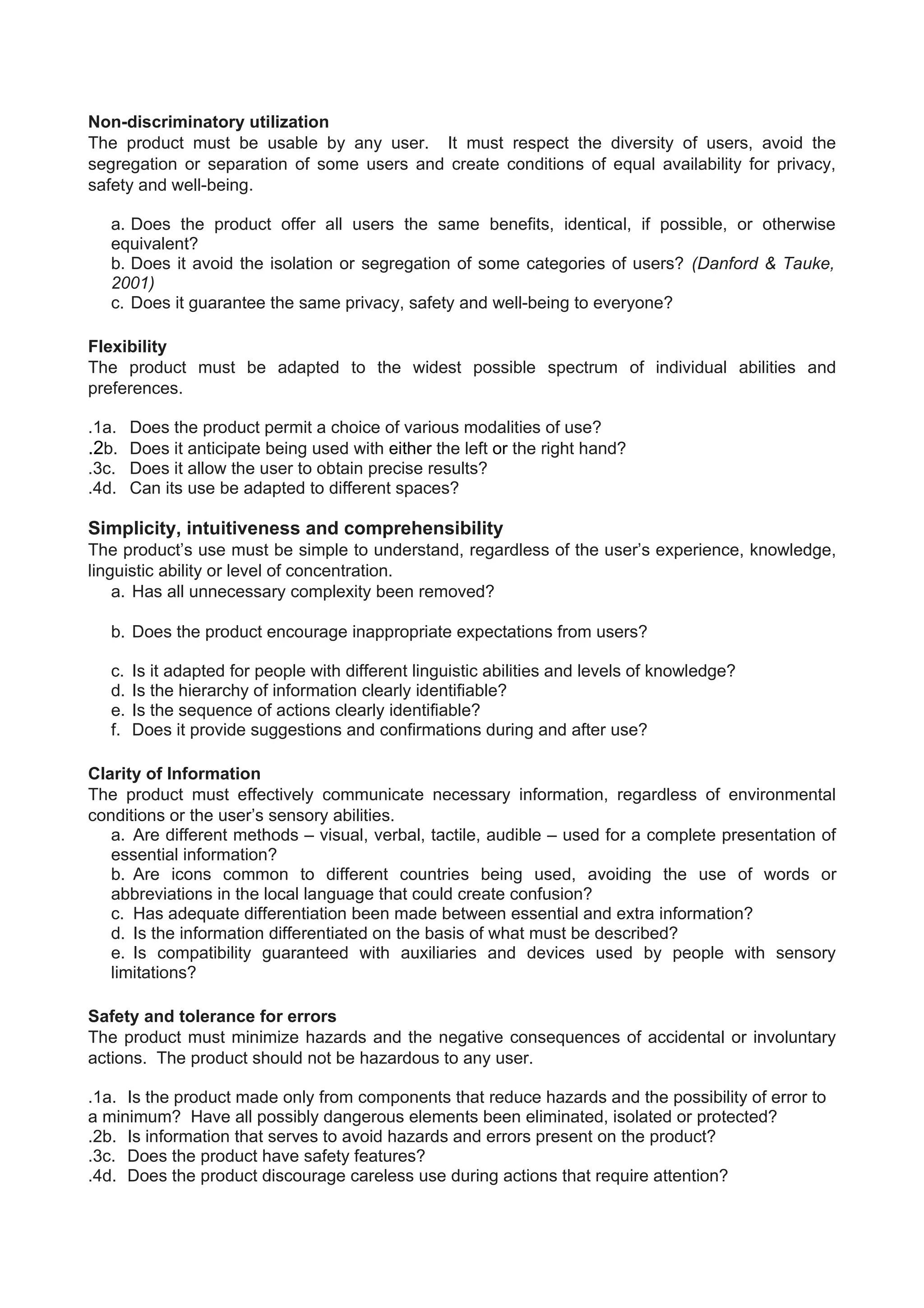 Non-discriminatory utilization
The product must be usable by any user. It must respect the diversity of users, avoid the
segregation or separation of some users and create conditions of equal availability for privacy,
safety and well-being.
a. Does the product offer all users the same benefits, identical, if possible, or otherwise
equivalent?
b. Does it avoid the isolation or segregation of some categories of users? (Danford & Tauke,
2001)
c. Does it guarantee the same privacy, safety and well-being to everyone?
Flexibility
The product must be adapted to the widest possible spectrum of individual abilities and
preferences.
.1a. Does the product permit a choice of various modalities of use?
.2b. Does it anticipate being used with either the left or the right hand?
.3c. Does it allow the user to obtain precise results?
.4d. Can its use be adapted to different spaces?
Simplicity, intuitiveness and comprehensibility
The product’s use must be simple to understand, regardless of the user’s experience, knowledge,
linguistic ability or level of concentration.
a. Has all unnecessary complexity been removed?
b. Does the product encourage inappropriate expectations from users?
c. Is it adapted for people with different linguistic abilities and levels of knowledge?
d. Is the hierarchy of information clearly identifiable?
e. Is the sequence of actions clearly identifiable?
f. Does it provide suggestions and confirmations during and after use?
Clarity of Information
The product must effectively communicate necessary information, regardless of environmental
conditions or the user’s sensory abilities.
a. Are different methods – visual, verbal, tactile, audible – used for a complete presentation of
essential information?
b. Are icons common to different countries being used, avoiding the use of words or
abbreviations in the local language that could create confusion?
c. Has adequate differentiation been made between essential and extra information?
d. Is the information differentiated on the basis of what must be described?
e. Is compatibility guaranteed with auxiliaries and devices used by people with sensory
limitations?
Safety and tolerance for errors
The product must minimize hazards and the negative consequences of accidental or involuntary
actions. The product should not be hazardous to any user.
.1a. Is the product made only from components that reduce hazards and the possibility of error to
a minimum? Have all possibly dangerous elements been eliminated, isolated or protected?
.2b. Is information that serves to avoid hazards and errors present on the product?
.3c. Does the product have safety features?
.4d. Does the product discourage careless use during actions that require attention?
 