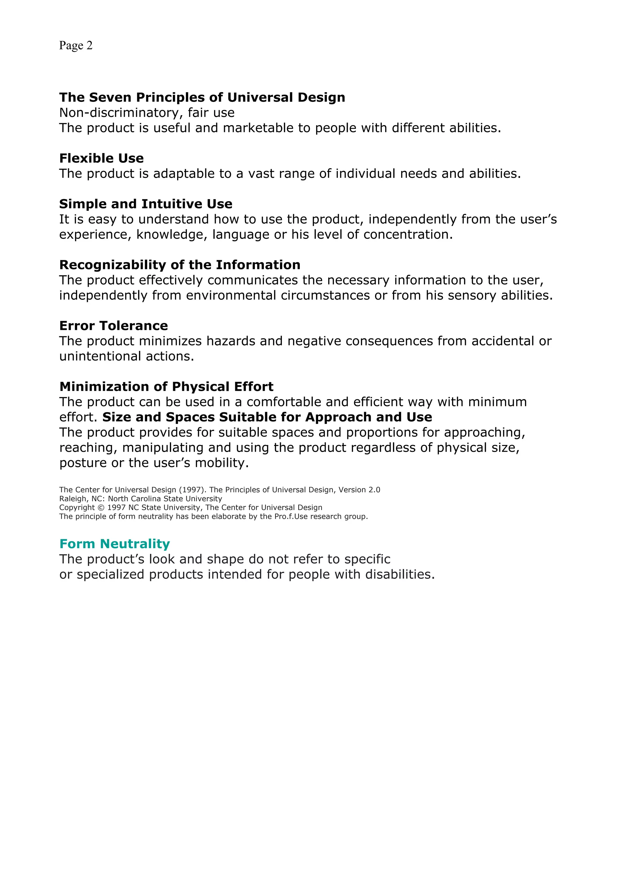Page 2
The Seven Principles of Universal Design
Non-discriminatory, fair use
The product is useful and marketable to people with different abilities.
Flexible Use
The product is adaptable to a vast range of individual needs and abilities.
Simple and Intuitive Use
It is easy to understand how to use the product, independently from the user’s
experience, knowledge, language or his level of concentration.
Recognizability of the Information
The product effectively communicates the necessary information to the user,
independently from environmental circumstances or from his sensory abilities.
Error Tolerance
The product minimizes hazards and negative consequences from accidental or
unintentional actions.
Minimization of Physical Effort
The product can be used in a comfortable and efficient way with minimum
effort. Size and Spaces Suitable for Approach and Use
The product provides for suitable spaces and proportions for approaching,
reaching, manipulating and using the product regardless of physical size,
posture or the user’s mobility.
The Center for Universal Design (1997). The Principles of Universal Design, Version 2.0
Raleigh, NC: North Carolina State University
Copyright © 1997 NC State University, The Center for Universal Design
The principle of form neutrality has been elaborate by the Pro.f.Use research group.
Form Neutrality
The product’s look and shape do not refer to specific
or specialized products intended for people with disabilities.
 