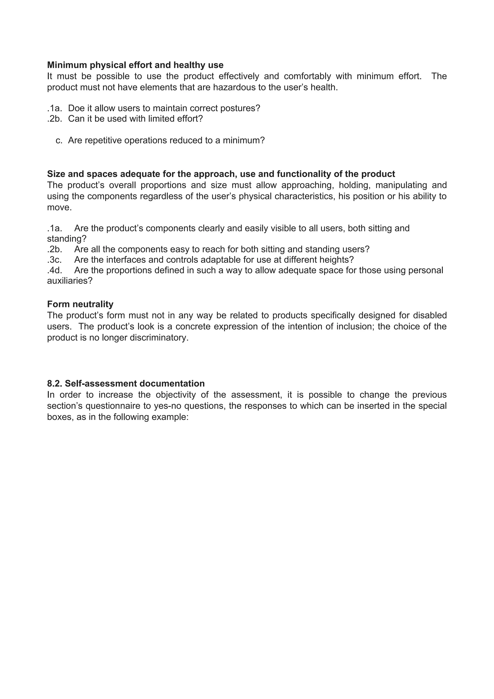 Minimum physical effort and healthy use
It must be possible to use the product effectively and comfortably with minimum effort. The
product must not have elements that are hazardous to the user’s health.
.1a. Doe it allow users to maintain correct postures?
.2b. Can it be used with limited effort?
c. Are repetitive operations reduced to a minimum?
Size and spaces adequate for the approach, use and functionality of the product
The product’s overall proportions and size must allow approaching, holding, manipulating and
using the components regardless of the user’s physical characteristics, his position or his ability to
move.
.1a. Are the product’s components clearly and easily visible to all users, both sitting and
standing?
.2b. Are all the components easy to reach for both sitting and standing users?
.3c. Are the interfaces and controls adaptable for use at different heights?
.4d. Are the proportions defined in such a way to allow adequate space for those using personal
auxiliaries?
Form neutrality
The product’s form must not in any way be related to products specifically designed for disabled
users. The product’s look is a concrete expression of the intention of inclusion; the choice of the
product is no longer discriminatory.
8.2. Self-assessment documentation
In order to increase the objectivity of the assessment, it is possible to change the previous
section’s questionnaire to yes-no questions, the responses to which can be inserted in the special
boxes, as in the following example:
 