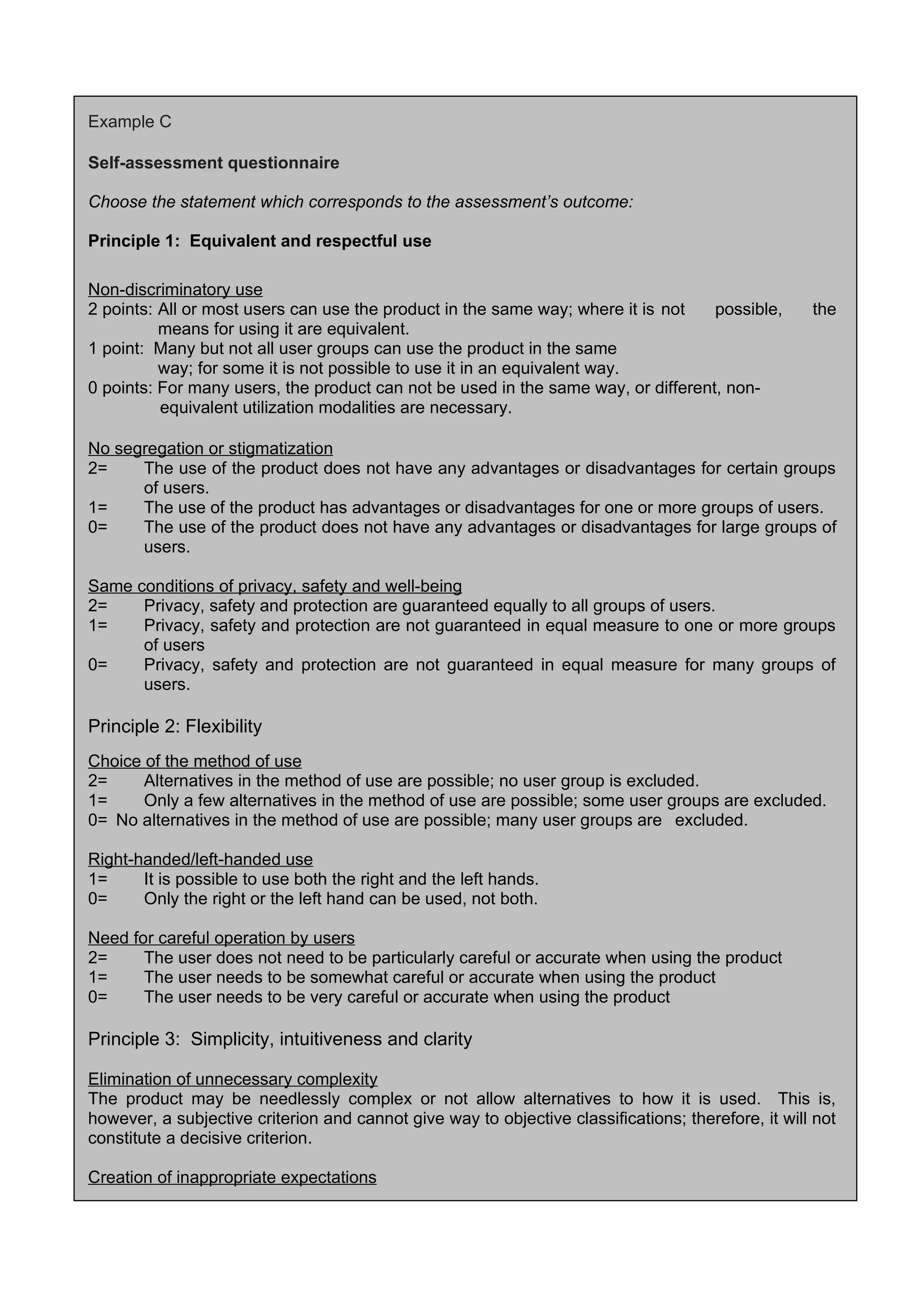 Example C
Self-assessment questionnaire
Choose the statement which corresponds to the assessment’s outcome:
Principle 1: Equivalent and respectful use
Non-discriminatory use
2 points: All or most users can use the product in the same way; where it is not possible, the
means for using it are equivalent.
1 point: Many but not all user groups can use the product in the same
way; for some it is not possible to use it in an equivalent way.
0 points: For many users, the product can not be used in the same way, or different, non-
equivalent utilization modalities are necessary.
No segregation or stigmatization
2= The use of the product does not have any advantages or disadvantages for certain groups
of users.
1= The use of the product has advantages or disadvantages for one or more groups of users.
0= The use of the product does not have any advantages or disadvantages for large groups of
users.
Same conditions of privacy, safety and well-being
2= Privacy, safety and protection are guaranteed equally to all groups of users.
1= Privacy, safety and protection are not guaranteed in equal measure to one or more groups
of users
0= Privacy, safety and protection are not guaranteed in equal measure for many groups of
users.
Principle 2: Flexibility
Choice of the method of use
2= Alternatives in the method of use are possible; no user group is excluded.
1= Only a few alternatives in the method of use are possible; some user groups are excluded.
0= No alternatives in the method of use are possible; many user groups are excluded.
Right-handed/left-handed use
1= It is possible to use both the right and the left hands.
0= Only the right or the left hand can be used, not both.
Need for careful operation by users
2= The user does not need to be particularly careful or accurate when using the product
1= The user needs to be somewhat careful or accurate when using the product
0= The user needs to be very careful or accurate when using the product
Principle 3: Simplicity, intuitiveness and clarity
Elimination of unnecessary complexity
The product may be needlessly complex or not allow alternatives to how it is used. This is,
however, a subjective criterion and cannot give way to objective classifications; therefore, it will not
constitute a decisive criterion.
Creation of inappropriate expectations
 