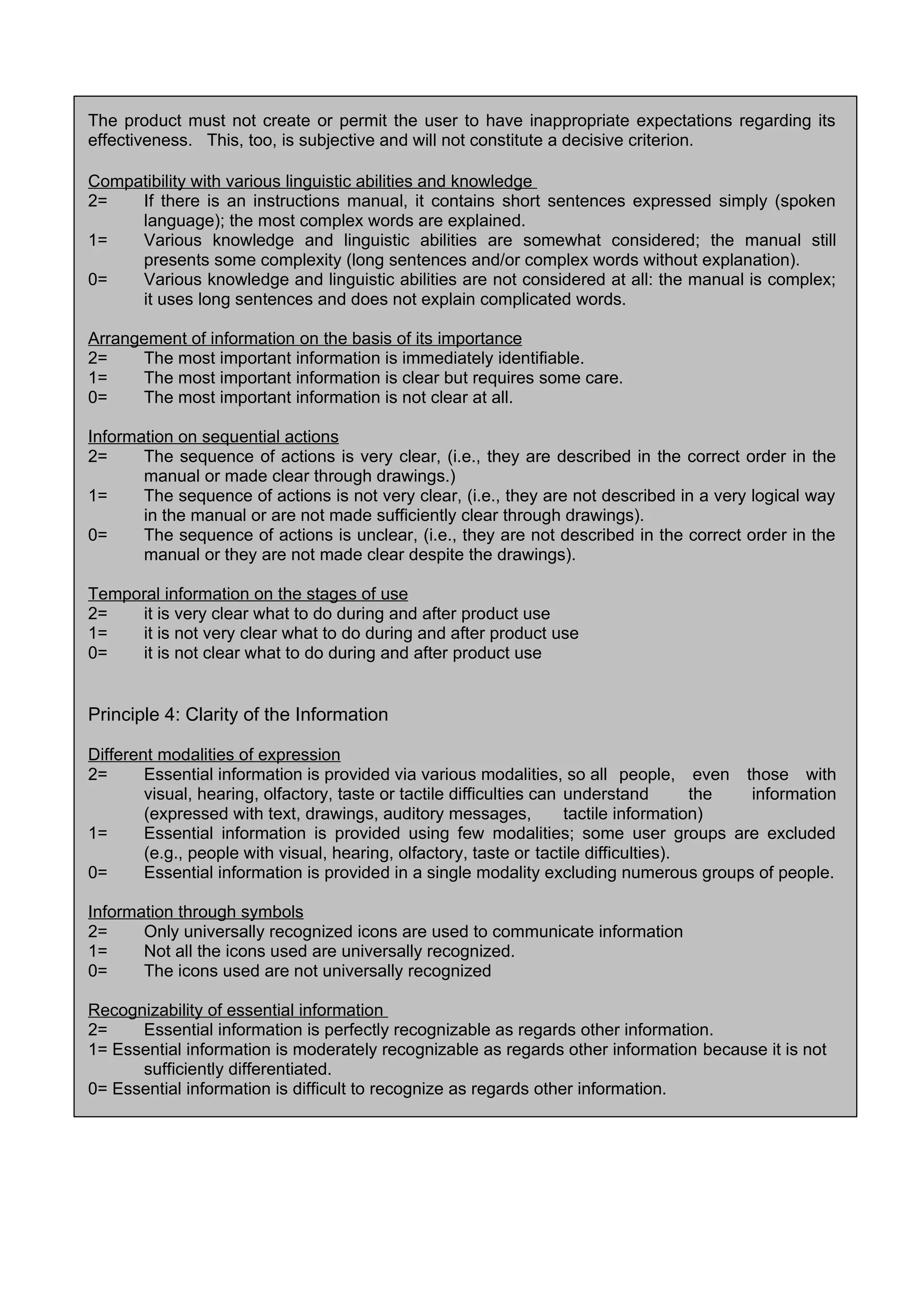 The product must not create or permit the user to have inappropriate expectations regarding its
effectiveness. This, too, is subjective and will not constitute a decisive criterion.
Compatibility with various linguistic abilities and knowledge
2= If there is an instructions manual, it contains short sentences expressed simply (spoken
language); the most complex words are explained.
1= Various knowledge and linguistic abilities are somewhat considered; the manual still
presents some complexity (long sentences and/or complex words without explanation).
0= Various knowledge and linguistic abilities are not considered at all: the manual is complex;
it uses long sentences and does not explain complicated words.
Arrangement of information on the basis of its importance
2= The most important information is immediately identifiable.
1= The most important information is clear but requires some care.
0= The most important information is not clear at all.
Information on sequential actions
2= The sequence of actions is very clear, (i.e., they are described in the correct order in the
manual or made clear through drawings.)
1= The sequence of actions is not very clear, (i.e., they are not described in a very logical way
in the manual or are not made sufficiently clear through drawings).
0= The sequence of actions is unclear, (i.e., they are not described in the correct order in the
manual or they are not made clear despite the drawings).
Temporal information on the stages of use
2= it is very clear what to do during and after product use
1= it is not very clear what to do during and after product use
0= it is not clear what to do during and after product use
Principle 4: Clarity of the Information
Different modalities of expression
2= Essential information is provided via various modalities, so all people, even those with
visual, hearing, olfactory, taste or tactile difficulties can understand the information
(expressed with text, drawings, auditory messages, tactile information)
1= Essential information is provided using few modalities; some user groups are excluded
(e.g., people with visual, hearing, olfactory, taste or tactile difficulties).
0= Essential information is provided in a single modality excluding numerous groups of people.
Information through symbols
2= Only universally recognized icons are used to communicate information
1= Not all the icons used are universally recognized.
0= The icons used are not universally recognized
Recognizability of essential information
2= Essential information is perfectly recognizable as regards other information.
1= Essential information is moderately recognizable as regards other information because it is not
sufficiently differentiated.
0= Essential information is difficult to recognize as regards other information.
 