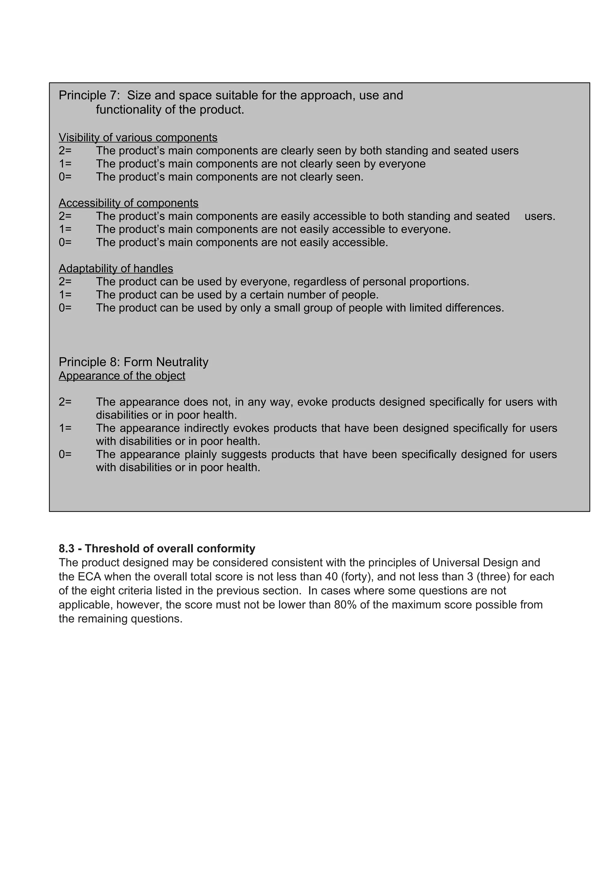 Principle 7: Size and space suitable for the approach, use and
functionality of the product.
Visibility of various components
2= The product’s main components are clearly seen by both standing and seated users
1= The product’s main components are not clearly seen by everyone
0= The product’s main components are not clearly seen.
Accessibility of components
2= The product’s main components are easily accessible to both standing and seated users.
1= The product’s main components are not easily accessible to everyone.
0= The product’s main components are not easily accessible.
Adaptability of handles
2= The product can be used by everyone, regardless of personal proportions.
1= The product can be used by a certain number of people.
0= The product can be used by only a small group of people with limited differences.
Principle 8: Form Neutrality
Appearance of the object
2= The appearance does not, in any way, evoke products designed specifically for users with
disabilities or in poor health.
1= The appearance indirectly evokes products that have been designed specifically for users
with disabilities or in poor health.
0= The appearance plainly suggests products that have been specifically designed for users
with disabilities or in poor health.
8.3 - Threshold of overall conformity
The product designed may be considered consistent with the principles of Universal Design and
the ECA when the overall total score is not less than 40 (forty), and not less than 3 (three) for each
of the eight criteria listed in the previous section. In cases where some questions are not
applicable, however, the score must not be lower than 80% of the maximum score possible from
the remaining questions.
 