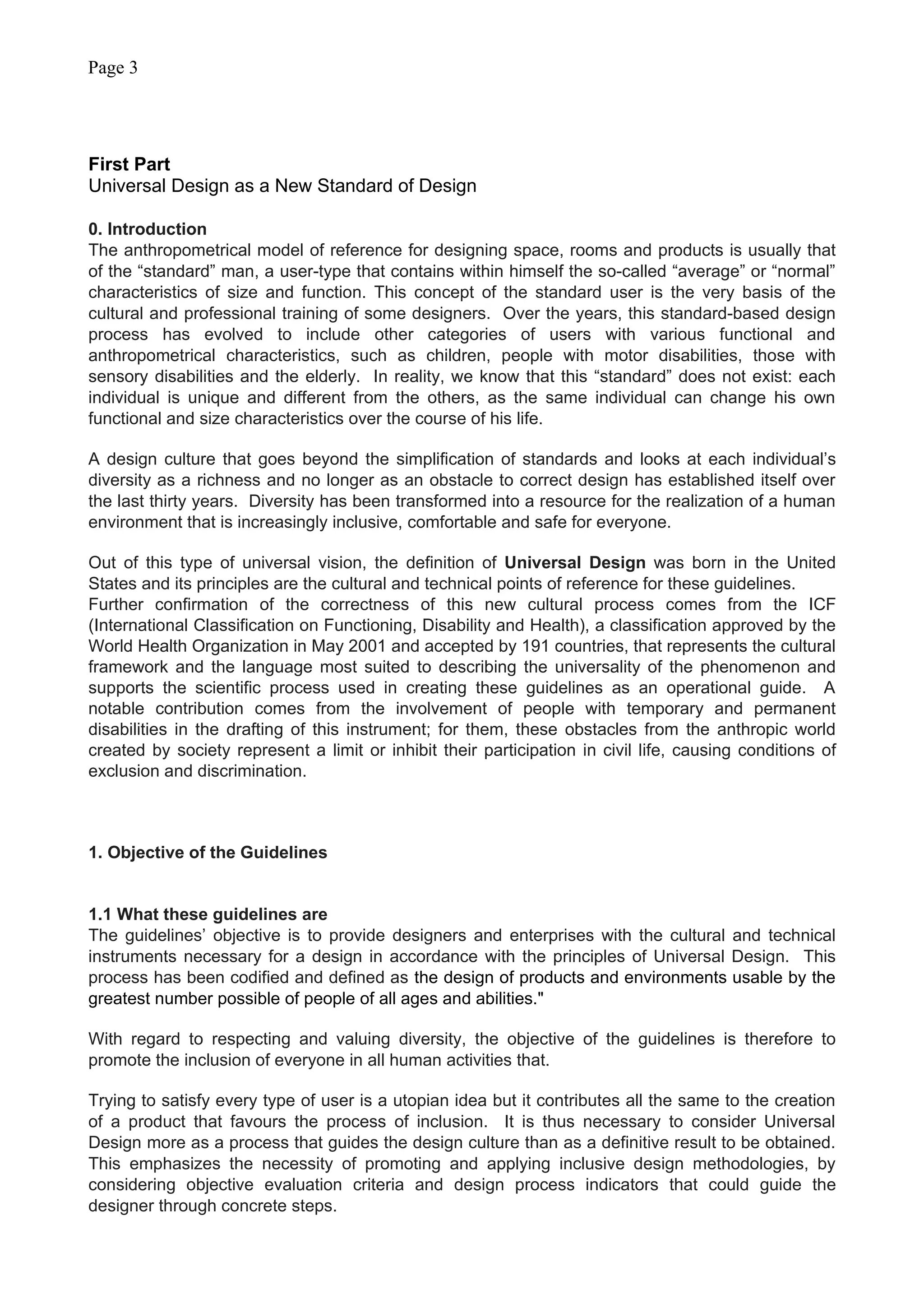 Page 3
First Part
Universal Design as a New Standard of Design
0. Introduction
The anthropometrical model of reference for designing space, rooms and products is usually that
of the “standard” man, a user-type that contains within himself the so-called “average” or “normal”
characteristics of size and function. This concept of the standard user is the very basis of the
cultural and professional training of some designers. Over the years, this standard-based design
process has evolved to include other categories of users with various functional and
anthropometrical characteristics, such as children, people with motor disabilities, those with
sensory disabilities and the elderly. In reality, we know that this “standard” does not exist: each
individual is unique and different from the others, as the same individual can change his own
functional and size characteristics over the course of his life.
A design culture that goes beyond the simplification of standards and looks at each individual’s
diversity as a richness and no longer as an obstacle to correct design has established itself over
the last thirty years. Diversity has been transformed into a resource for the realization of a human
environment that is increasingly inclusive, comfortable and safe for everyone.
Out of this type of universal vision, the definition of Universal Design was born in the United
States and its principles are the cultural and technical points of reference for these guidelines.
Further confirmation of the correctness of this new cultural process comes from the ICF
(International Classification on Functioning, Disability and Health), a classification approved by the
World Health Organization in May 2001 and accepted by 191 countries, that represents the cultural
framework and the language most suited to describing the universality of the phenomenon and
supports the scientific process used in creating these guidelines as an operational guide. A
notable contribution comes from the involvement of people with temporary and permanent
disabilities in the drafting of this instrument; for them, these obstacles from the anthropic world
created by society represent a limit or inhibit their participation in civil life, causing conditions of
exclusion and discrimination.
1. Objective of the Guidelines
1.1 What these guidelines are
The guidelines’ objective is to provide designers and enterprises with the cultural and technical
instruments necessary for a design in accordance with the principles of Universal Design. This
process has been codified and defined as the design of products and environments usable by the
greatest number possible of people of all ages and abilities."
With regard to respecting and valuing diversity, the objective of the guidelines is therefore to
promote the inclusion of everyone in all human activities that.
Trying to satisfy every type of user is a utopian idea but it contributes all the same to the creation
of a product that favours the process of inclusion. It is thus necessary to consider Universal
Design more as a process that guides the design culture than as a definitive result to be obtained.
This emphasizes the necessity of promoting and applying inclusive design methodologies, by
considering objective evaluation criteria and design process indicators that could guide the
designer through concrete steps.
 