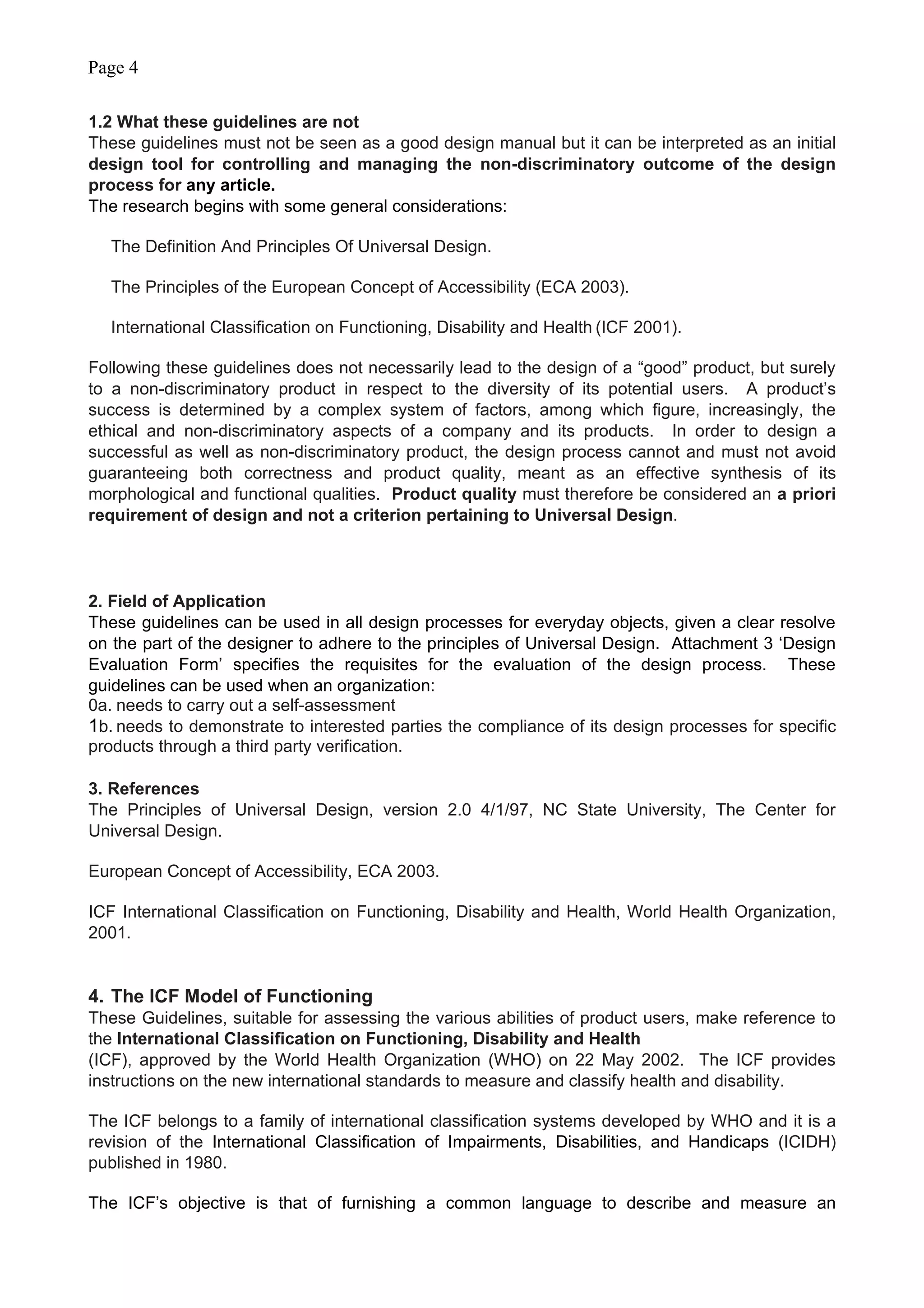 Page 4
1.2 What these guidelines are not
These guidelines must not be seen as a good design manual but it can be interpreted as an initial
design tool for controlling and managing the non-discriminatory outcome of the design
process for any article.
The research begins with some general considerations:
The Definition And Principles Of Universal Design.
The Principles of the European Concept of Accessibility (ECA 2003).
International Classification on Functioning, Disability and Health (ICF 2001).
Following these guidelines does not necessarily lead to the design of a “good” product, but surely
to a non-discriminatory product in respect to the diversity of its potential users. A product’s
success is determined by a complex system of factors, among which figure, increasingly, the
ethical and non-discriminatory aspects of a company and its products. In order to design a
successful as well as non-discriminatory product, the design process cannot and must not avoid
guaranteeing both correctness and product quality, meant as an effective synthesis of its
morphological and functional qualities. Product quality must therefore be considered an a priori
requirement of design and not a criterion pertaining to Universal Design.
2. Field of Application
These guidelines can be used in all design processes for everyday objects, given a clear resolve
on the part of the designer to adhere to the principles of Universal Design. Attachment 3 ‘Design
Evaluation Form’ specifies the requisites for the evaluation of the design process. These
guidelines can be used when an organization:
0a. needs to carry out a self-assessment
1b. needs to demonstrate to interested parties the compliance of its design processes for specific
products through a third party verification.
3. References
The Principles of Universal Design, version 2.0 4/1/97, NC State University, The Center for
Universal Design.
European Concept of Accessibility, ECA 2003.
ICF International Classification on Functioning, Disability and Health, World Health Organization,
2001.
4. The ICF Model of Functioning
These Guidelines, suitable for assessing the various abilities of product users, make reference to
the International Classification on Functioning, Disability and Health
(ICF), approved by the World Health Organization (WHO) on 22 May 2002. The ICF provides
instructions on the new international standards to measure and classify health and disability.
The ICF belongs to a family of international classification systems developed by WHO and it is a
revision of the International Classification of Impairments, Disabilities, and Handicaps (ICIDH)
published in 1980.
The ICF’s objective is that of furnishing a common language to describe and measure an
 