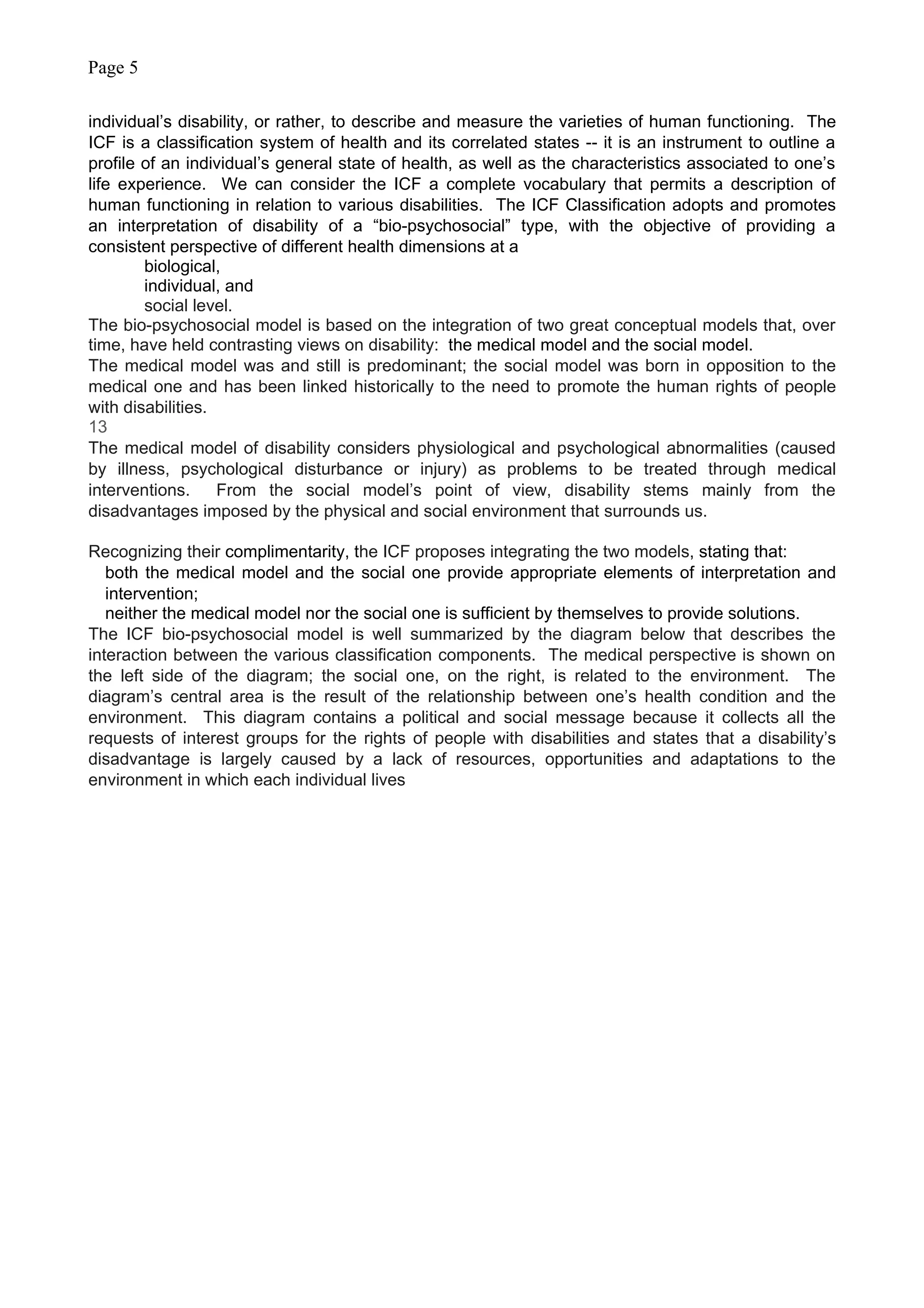 Page 5
individual’s disability, or rather, to describe and measure the varieties of human functioning. The
ICF is a classification system of health and its correlated states -- it is an instrument to outline a
profile of an individual’s general state of health, as well as the characteristics associated to one’s
life experience. We can consider the ICF a complete vocabulary that permits a description of
human functioning in relation to various disabilities. The ICF Classification adopts and promotes
an interpretation of disability of a “bio-psychosocial” type, with the objective of providing a
consistent perspective of different health dimensions at a
biological,
individual, and
social level.
The bio-psychosocial model is based on the integration of two great conceptual models that, over
time, have held contrasting views on disability: the medical model and the social model.
The medical model was and still is predominant; the social model was born in opposition to the
medical one and has been linked historically to the need to promote the human rights of people
with disabilities.
13
The medical model of disability considers physiological and psychological abnormalities (caused
by illness, psychological disturbance or injury) as problems to be treated through medical
interventions. From the social model’s point of view, disability stems mainly from the
disadvantages imposed by the physical and social environment that surrounds us.
Recognizing their complimentarity, the ICF proposes integrating the two models, stating that:
both the medical model and the social one provide appropriate elements of interpretation and
intervention;
neither the medical model nor the social one is sufficient by themselves to provide solutions.
The ICF bio-psychosocial model is well summarized by the diagram below that describes the
interaction between the various classification components. The medical perspective is shown on
the left side of the diagram; the social one, on the right, is related to the environment. The
diagram’s central area is the result of the relationship between one’s health condition and the
environment. This diagram contains a political and social message because it collects all the
requests of interest groups for the rights of people with disabilities and states that a disability’s
disadvantage is largely caused by a lack of resources, opportunities and adaptations to the
environment in which each individual lives
 