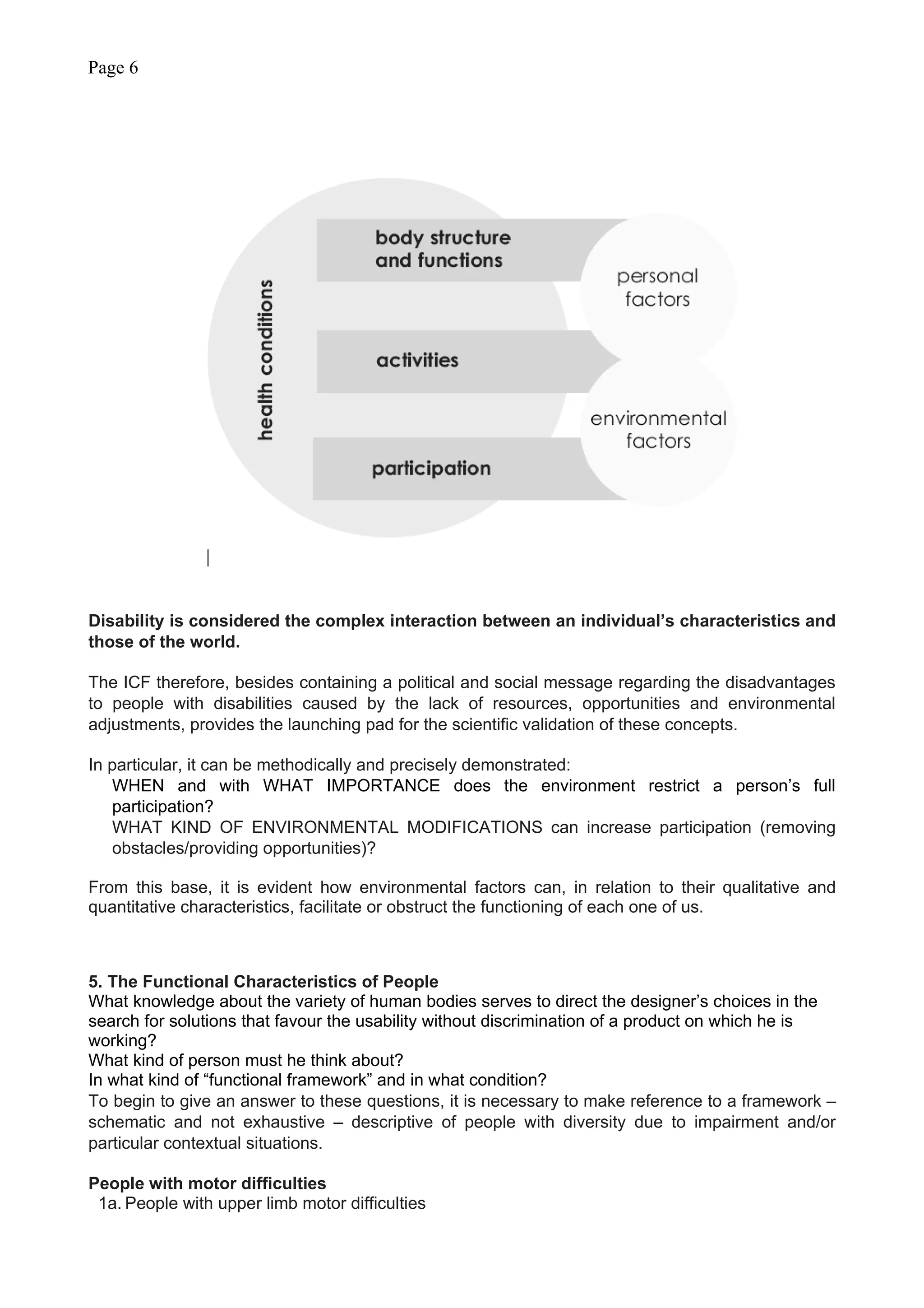Page 6
Disability is considered the complex interaction between an individual’s characteristics and
those of the world.
The ICF therefore, besides containing a political and social message regarding the disadvantages
to people with disabilities caused by the lack of resources, opportunities and environmental
adjustments, provides the launching pad for the scientific validation of these concepts.
In particular, it can be methodically and precisely demonstrated:
WHEN and with WHAT IMPORTANCE does the environment restrict a person’s full
participation?
WHAT KIND OF ENVIRONMENTAL MODIFICATIONS can increase participation (removing
obstacles/providing opportunities)?
From this base, it is evident how environmental factors can, in relation to their qualitative and
quantitative characteristics, facilitate or obstruct the functioning of each one of us.
5. The Functional Characteristics of People
What knowledge about the variety of human bodies serves to direct the designer’s choices in the
search for solutions that favour the usability without discrimination of a product on which he is
working?
What kind of person must he think about?
In what kind of “functional framework” and in what condition?
To begin to give an answer to these questions, it is necessary to make reference to a framework –
schematic and not exhaustive – descriptive of people with diversity due to impairment and/or
particular contextual situations.
People with motor difficulties
1a. People with upper limb motor difficulties
 
