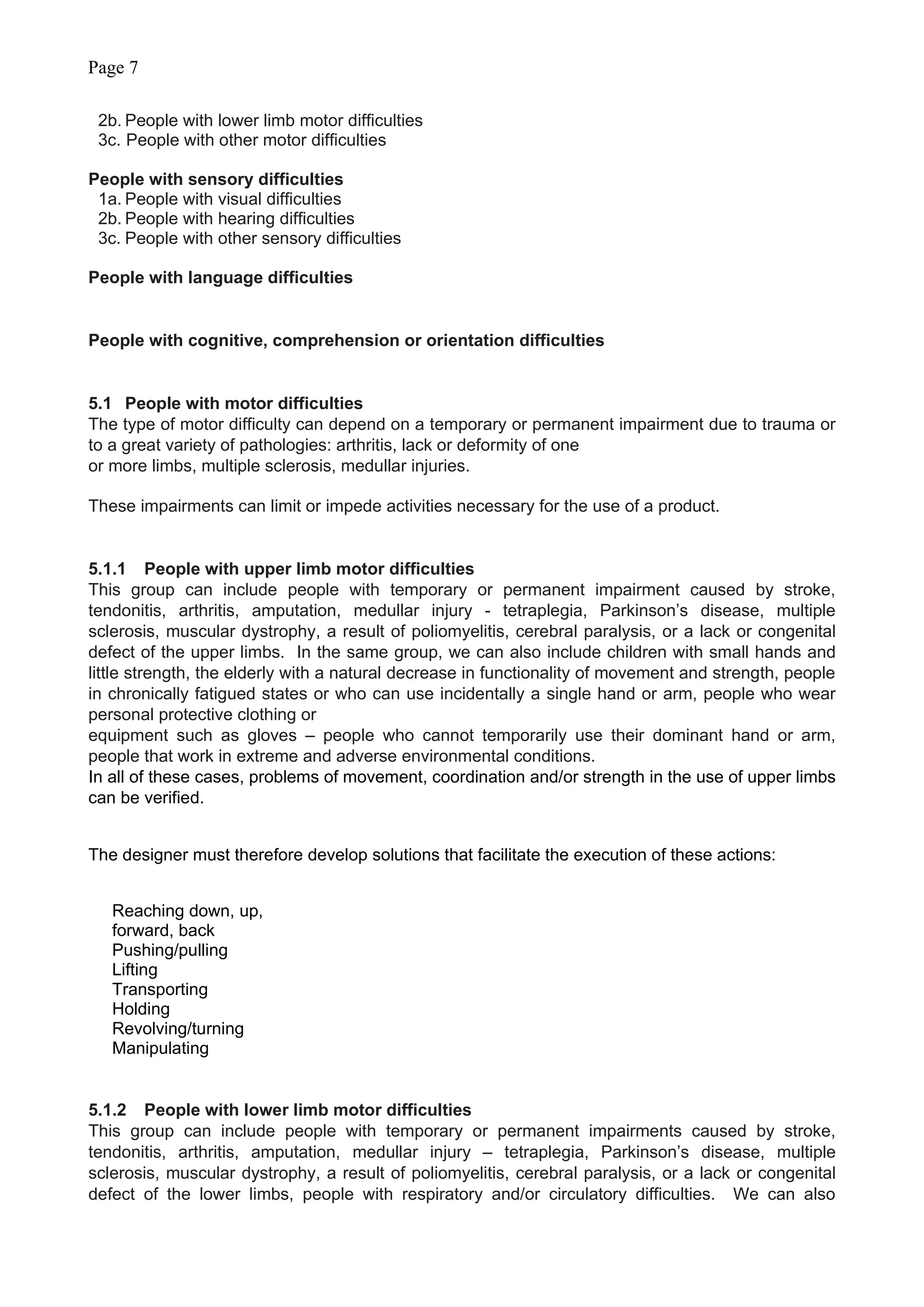 Page 7
2b. People with lower limb motor difficulties
3c. People with other motor difficulties
People with sensory difficulties
1a. People with visual difficulties
2b. People with hearing difficulties
3c. People with other sensory difficulties
People with language difficulties
People with cognitive, comprehension or orientation difficulties
5.1 People with motor difficulties
The type of motor difficulty can depend on a temporary or permanent impairment due to trauma or
to a great variety of pathologies: arthritis, lack or deformity of one
or more limbs, multiple sclerosis, medullar injuries.
These impairments can limit or impede activities necessary for the use of a product.
5.1.1 People with upper limb motor difficulties
This group can include people with temporary or permanent impairment caused by stroke,
tendonitis, arthritis, amputation, medullar injury - tetraplegia, Parkinson’s disease, multiple
sclerosis, muscular dystrophy, a result of poliomyelitis, cerebral paralysis, or a lack or congenital
defect of the upper limbs. In the same group, we can also include children with small hands and
little strength, the elderly with a natural decrease in functionality of movement and strength, people
in chronically fatigued states or who can use incidentally a single hand or arm, people who wear
personal protective clothing or
equipment such as gloves – people who cannot temporarily use their dominant hand or arm,
people that work in extreme and adverse environmental conditions.
In all of these cases, problems of movement, coordination and/or strength in the use of upper limbs
can be verified.
The designer must therefore develop solutions that facilitate the execution of these actions:
Reaching down, up,
forward, back
Pushing/pulling
Lifting
Transporting
Holding
Revolving/turning
Manipulating
5.1.2 People with lower limb motor difficulties
This group can include people with temporary or permanent impairments caused by stroke,
tendonitis, arthritis, amputation, medullar injury – tetraplegia, Parkinson’s disease, multiple
sclerosis, muscular dystrophy, a result of poliomyelitis, cerebral paralysis, or a lack or congenital
defect of the lower limbs, people with respiratory and/or circulatory difficulties. We can also
 