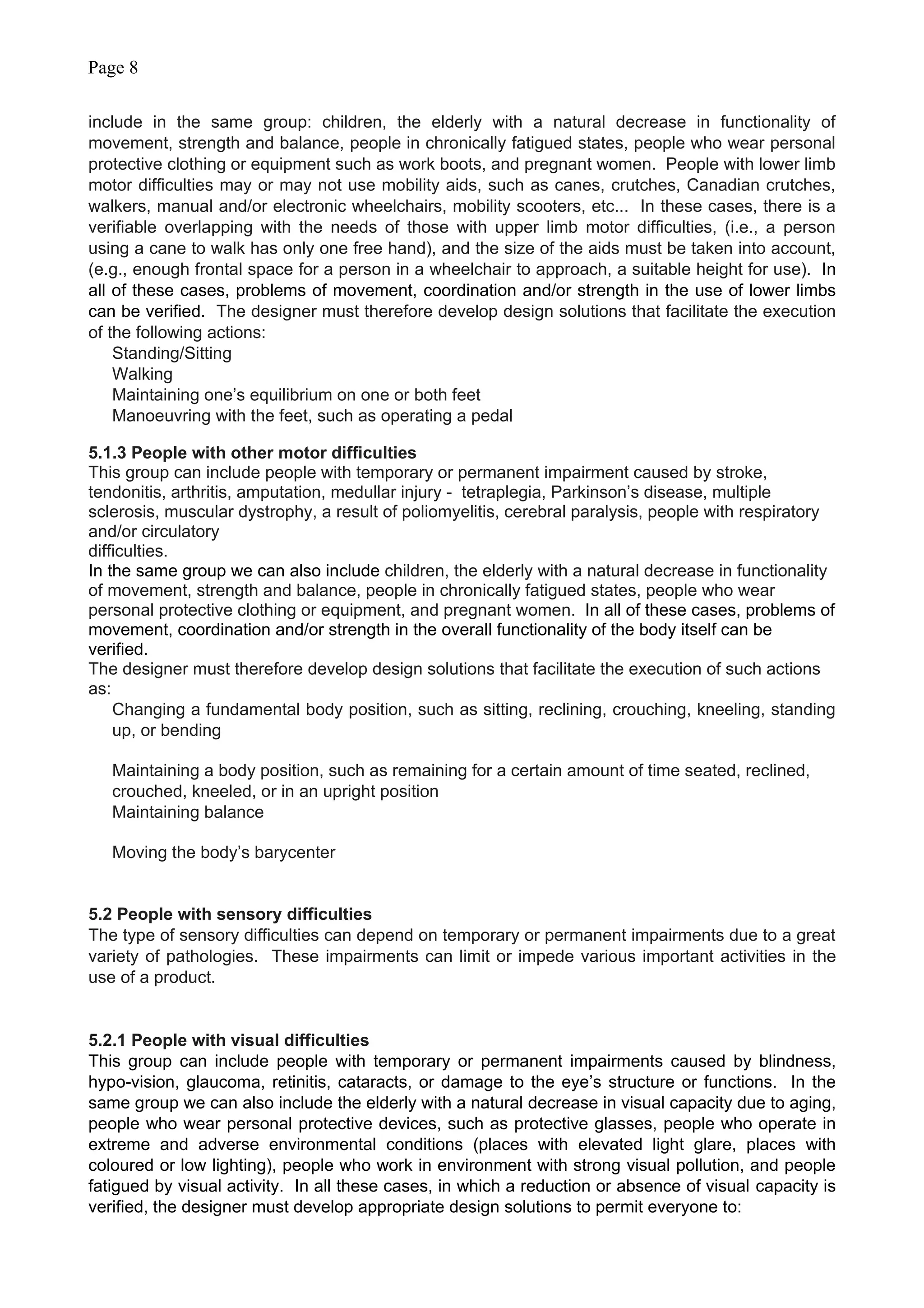 Page 8
include in the same group: children, the elderly with a natural decrease in functionality of
movement, strength and balance, people in chronically fatigued states, people who wear personal
protective clothing or equipment such as work boots, and pregnant women. People with lower limb
motor difficulties may or may not use mobility aids, such as canes, crutches, Canadian crutches,
walkers, manual and/or electronic wheelchairs, mobility scooters, etc... In these cases, there is a
verifiable overlapping with the needs of those with upper limb motor difficulties, (i.e., a person
using a cane to walk has only one free hand), and the size of the aids must be taken into account,
(e.g., enough frontal space for a person in a wheelchair to approach, a suitable height for use). In
all of these cases, problems of movement, coordination and/or strength in the use of lower limbs
can be verified. The designer must therefore develop design solutions that facilitate the execution
of the following actions:
Standing/Sitting
Walking
Maintaining one’s equilibrium on one or both feet
Manoeuvring with the feet, such as operating a pedal
5.1.3 People with other motor difficulties
This group can include people with temporary or permanent impairment caused by stroke,
tendonitis, arthritis, amputation, medullar injury - tetraplegia, Parkinson’s disease, multiple
sclerosis, muscular dystrophy, a result of poliomyelitis, cerebral paralysis, people with respiratory
and/or circulatory
difficulties.
In the same group we can also include children, the elderly with a natural decrease in functionality
of movement, strength and balance, people in chronically fatigued states, people who wear
personal protective clothing or equipment, and pregnant women. In all of these cases, problems of
movement, coordination and/or strength in the overall functionality of the body itself can be
verified.
The designer must therefore develop design solutions that facilitate the execution of such actions
as:
Changing a fundamental body position, such as sitting, reclining, crouching, kneeling, standing
up, or bending
Maintaining a body position, such as remaining for a certain amount of time seated, reclined,
crouched, kneeled, or in an upright position
Maintaining balance
Moving the body’s barycenter
5.2 People with sensory difficulties
The type of sensory difficulties can depend on temporary or permanent impairments due to a great
variety of pathologies. These impairments can limit or impede various important activities in the
use of a product.
5.2.1 People with visual difficulties
This group can include people with temporary or permanent impairments caused by blindness,
hypo-vision, glaucoma, retinitis, cataracts, or damage to the eye’s structure or functions. In the
same group we can also include the elderly with a natural decrease in visual capacity due to aging,
people who wear personal protective devices, such as protective glasses, people who operate in
extreme and adverse environmental conditions (places with elevated light glare, places with
coloured or low lighting), people who work in environment with strong visual pollution, and people
fatigued by visual activity. In all these cases, in which a reduction or absence of visual capacity is
verified, the designer must develop appropriate design solutions to permit everyone to:
 