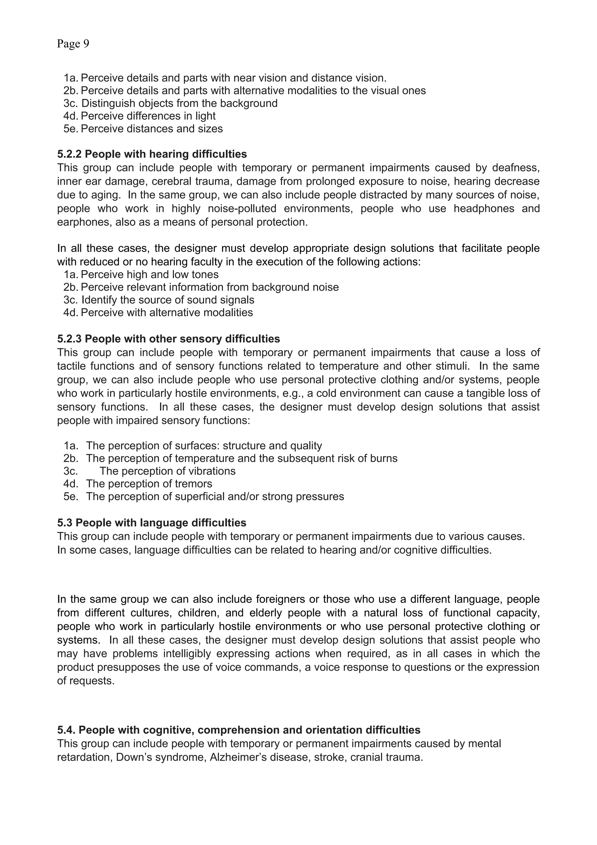 Page 9
1a. Perceive details and parts with near vision and distance vision.
2b. Perceive details and parts with alternative modalities to the visual ones
3c. Distinguish objects from the background
4d. Perceive differences in light
5e. Perceive distances and sizes
5.2.2 People with hearing difficulties
This group can include people with temporary or permanent impairments caused by deafness,
inner ear damage, cerebral trauma, damage from prolonged exposure to noise, hearing decrease
due to aging. In the same group, we can also include people distracted by many sources of noise,
people who work in highly noise-polluted environments, people who use headphones and
earphones, also as a means of personal protection.
In all these cases, the designer must develop appropriate design solutions that facilitate people
with reduced or no hearing faculty in the execution of the following actions:
1a. Perceive high and low tones
2b. Perceive relevant information from background noise
3c. Identify the source of sound signals
4d. Perceive with alternative modalities
5.2.3 People with other sensory difficulties
This group can include people with temporary or permanent impairments that cause a loss of
tactile functions and of sensory functions related to temperature and other stimuli. In the same
group, we can also include people who use personal protective clothing and/or systems, people
who work in particularly hostile environments, e.g., a cold environment can cause a tangible loss of
sensory functions. In all these cases, the designer must develop design solutions that assist
people with impaired sensory functions:
1a. The perception of surfaces: structure and quality
2b. The perception of temperature and the subsequent risk of burns
3c. The perception of vibrations
4d. The perception of tremors
5e. The perception of superficial and/or strong pressures
5.3 People with language difficulties
This group can include people with temporary or permanent impairments due to various causes.
In some cases, language difficulties can be related to hearing and/or cognitive difficulties.
In the same group we can also include foreigners or those who use a different language, people
from different cultures, children, and elderly people with a natural loss of functional capacity,
people who work in particularly hostile environments or who use personal protective clothing or
systems. In all these cases, the designer must develop design solutions that assist people who
may have problems intelligibly expressing actions when required, as in all cases in which the
product presupposes the use of voice commands, a voice response to questions or the expression
of requests.
5.4. People with cognitive, comprehension and orientation difficulties
This group can include people with temporary or permanent impairments caused by mental
retardation, Down’s syndrome, Alzheimer’s disease, stroke, cranial trauma.
 