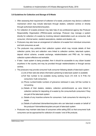 Guidelines on Implementation of E-Waste (Management) Rules, 2016
HWM Division, CPCB
Page 8 of 33
3.0 Guidelines for Collection and Storage of E-Waste
 After assessing their requirement of collection of e-waste, producers may device a collection
mechanism which may include take-back through dealers, collection centres or directly
through authorised dismantlers/recyclers.
 For collection of e-waste producer may take help of any professional agency like Producer
Responsibility Organisation (PRO)/e-waste exchange. Producer may manage a system
directly for collection of e-waste by involving relevant stakeholders such as consumer, bulk
consumer, informal sector, resident associations, retailers and dealers, etc.
 Producers may also have an arrangement of collection of e-waste from individual consumers
and bulk consumers as well.
 The producers may publicize their collection system which may include details of their
collection points, bins and collection vans linked to collection centres, take-back system,
deposit refund scheme, e-waste exchange, retailers/dealers and PRO etc. for making
collection system effective and workable.
 If take - back system is being provided, then it should be accessible to any citizen located
anywhere in the country and may be provided through retailers/dealers or through service
centres.
 The producers may provide consumer/ bulk consumer following details of take-back system:
(i) Link of their web site where information pertaining to take-back system is available
(ii)Toll free number to be available during working hours (10 A.M. to 6 P.M.) for
consumers / bulk consumers.
(iii) Phone number/mobile numbers of grievance redressal in case, toll free number is
not working
(iv) Details of their dealers, retailers, collection points/bins/pick up vans linked to
collection centres for depositing of e-waste by the consumer/bulk consumers if they
are part of the take-back system
(v) Details of any incentive scheme for consumers / bulk consumers for returning of e-
waste
(vi) Details of authorised dismantlers/recyclers who can take-back e-waste on behalf of
the producer if dismantlers/recyclers are part of take-back system
 Producers may maintain data base of consumers while selling EEE so that consumers/ bulk
consumers can be approached for collection of e-waste / end of life products.
 