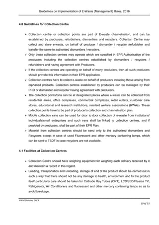 Guidelines on Implementation of E-Waste (Management) Rules, 2016
HWM Division, CPCB
Page 10 of 33
4.0 Guidelines for Collection Centre
 Collection centre or collection points are part of E-waste channelisation, and can be
established by producers, refurbishers, dismantlers and recyclers. Collection Centre may
collect and store e-waste, on behalf of producer / dismantler / recycler /refurbisher and
transfer the same to authorised dismantlers / recyclers.
 Only those collection centres may operate which are specified in EPR-Authorisation of the
producers including the collection centres established by dismantlers / recyclers /
refurbishers and having agreement with Producers.
 If the collection centres are operating on behalf of many producers, then all such producers
should provide this information in their EPR application.
 Collection centres have to collect e-waste on behalf of producers including those arising from
orphaned products. Collection centres established by producers can be managed by their
PRO or dismantler and recycler having agreement with producers.
 The collection points/bins can be at designated places where e-waste can be collected from
residential areas, office complexes, commercial complexes, retail outlets, customer care
stores, educational and research institutions, resident welfare associations (RWAs). These
collection points have to be part of producer’s collection and channelisation plan.
 Mobile collection vans can be used for door to door collection of e-waste from institutions/
individuals/small enterprises and such vans shall be linked to collection centres, and if
provided by producers, shall be part of their EPR Plan.
 Material from collection centres should be send only to the authorised dismantlers and
Recyclers except in case of used Fluorescent and other mercury containing lamps, which
can be sent to TSDF in case recyclers are not available.
4.1 Facilities at Collection Centres
 Collection Centre should have weighing equipment for weighing each delivery received by it
and maintain a record in this regard.
 Loading, transportation and unloading, storage of end of life product should be carried out in
such a way that there should not be any damage to health, environment and to the product
itself particularly care should be taken for Cathode Ray Tubes (CRT), LCD/LED/Plasma TV,
Refrigerator, Air Conditioners and fluorescent and other mercury containing lamps so as to
avoid breakage.
 